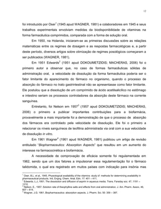 12
foi introduzido por Oser
1
(1945 apud WAGNER, 1981) e colaboradores em 1945 e seus
trabalhos experimentais envolviam medidas da biodisponibilidade de vitaminas na
forma farmacêutica comprimidos, comparada com a forma de solução oral.
Em 1950, na Holanda, iniciaram-se as primeiras discussões sobre as relações
matemáticas entre os regimes de dosagem e as respostas farmacológicas e, a partir
deste período, diversos artigos sobre otimização de regimes posológicos começaram a
ser publicados (WAGNER, 1981).
Em 1951 Edwards
2
(1951 apud DOKOUMETZIDIS; MACHERAS, 2006) foi o
primeiro autor a observar que, no caso de formas farmacêuticas sólidas de
administração oral, a velocidade de dissolução da forma farmacêutica poderia ser o
fator limitante do aparecimento do fármaco no organismo, quando o processo de
absorção do fármaco no trato gastrintestinal não se apresentasse como fator limitante.
Ele postulou que a dissolução de um comprimido de ácido acetilsalicílico no estômago
e intestino seriam os processos controladores da absorção deste fármaco na corrente
sanguínea.
Entretanto, foi Nelson em 1957
3
(1957 apud DOKOUMETZIDIS; MACHERAS,
2006) o primeiro a publicar importantes contribuições para a biofarmácia,
provavelmente a mais importante foi a demonstração de que o processo de absorção
dos fármacos era controlado pela velocidade de dissolução. Ele foi o primeiro a
relacionar os níveis sanguíneos de teofilina administrada via oral com a sua velocidade
de dissolução in vitro.
Em 1961 Wagner
4
(1961 apud WAGNER, 1981) publicou um artigo de revisão
entitulado “Biopharmaceutics: Absorption Aspects” que resultou em um aumento do
interesse na farmacocinética e biofarmácia.
A necessidade de comprovação de eficácia somente foi regulamentada em
1962, sendo que um dos fatores a impulsionar essa regulamentação foi o fármaco
talidomida, o qual era registrado em muitos países com indicação para insônia mas
1
Oser, B.L. et al., 1945. Physiological availability of the vitamins: study of methods for determining availability in
pharmaceutical products. Ind. Engng. Chem. Anal. Edn. 17: 401 – 411.
2
Edwards, L.J.,1951. The dissolution and diffusion of aspirin in aqueous media. Trans. Faraday soc. 47, 1191 –
1210.
3
Nelson, E., 1957. Solution rate of theophylline salts and effects from oral administration. J. Am. Pharm. Assoc. 46,
607 – 614.
4
Wagner, J.G. 1961. Biopharmaceutics: absorption aspects. J. Pharm. Sci. 50: 359 – 387.
 