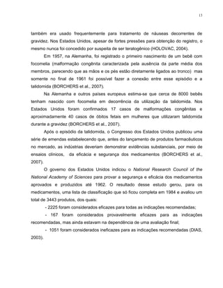 13
também era usado frequentemente para tratamento de náuseas decorrentes de
gravidez. Nos Estados Unidos, apesar de fortes pressões para obtenção do registro, o
mesmo nunca foi concedido por suspeita de ser teratogênico (HOLOVAC, 2004).
Em 1957, na Alemanha, foi registrado o primeiro nascimento de um bebê com
focomelia (malformação congênita caracterizada pela ausência da parte média dos
membros, parecendo que as mãos e os pés estão diretamente ligados ao tronco) mas
somente no final de 1961 foi possível fazer a conexão entre esse episódio e a
talidomida (BORCHERS et al., 2007).
Na Alemanha e outros países europeus estima-se que cerca de 8000 bebês
tenham nascido com focomelia em decorrência da utilização da talidomida. Nos
Estados Unidos foram confirmados 17 casos de malformações congênitas e
aproximadamente 40 casos de óbitos fetais em mulheres que utilizaram talidomida
durante a gravidez (BORCHERS et al., 2007).
Após o episódio da talidomida, o Congresso dos Estados Unidos publicou uma
série de emendas estabelecendo que, antes do lançamento de produtos farmacêuticos
no mercado, as indústrias deveriam demonstrar evidências substanciais, por meio de
ensaios clínicos, da eficácia e segurança dos medicamentos (BORCHERS et al.,
2007).
O governo dos Estados Unidos indicou o National Research Council of the
National Academy of Sciences para provar a segurança e eficácia dos medicamentos
aprovados e produzidos até 1962. O resultado desse estudo gerou, para os
medicamentos, uma lista de classificação que só ficou completa em 1984 e avaliou um
total de 3443 produtos, dos quais:
- 2225 foram considerados eficazes para todas as indicações recomendadas;
- 167 foram considerados provavelmente eficazes para as indicações
recomendadas, mas ainda estavam na dependência de uma avaliação final;
- 1051 foram considerados ineficazes para as indicações recomendadas (DIAS,
2003).
 