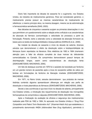 14
Outro fato importante da década de sessenta foi o sugimento, nos Estados
Unidos, da indústria de medicamentos genéricos. Para ser considerado genérico, o
medicamento precisa possuir as mesmas características do medicamento de
referência: o mesmo princípio ativo, na mesma dosagem, mesma via de administração
e farmacocinética semelhante (DIAS, 2003).
Nas décadas de cinquenta e sessenta surgiam as primeiras observações in vivo
que permitiram um questionamento sobre a relação entre a eficácia e as características
de absorção do fármaco (concentração e velocidade do processo) a partir da
formulação. Portanto, tanto a extensão como a velocidade de absorção formaram as
bases para os testes de biodisponibilidade e bioequivalência (KARALIS et al., 2008).
Na metade da década de sessenta e início da década de setenta, diversos
estudos que demonstraram o efeito da dissolução sobre a biodisponibilidade de
fármacos foram reportados na literatura. Dois relatórios de 1963 e 1964 chamaram
atenção para a falta de eficácia completa de duas marcas de tolbutamida
comercializadas no Canadá. Os comprimidos demonstraram possuir tempos de
desintegração longos, assim como características de dissolução lenta
(DOKOUMETZIDIS; MACHERAS, 2006).
Um fato de destaque ocorrido em 1970 foi o episódio de toxicidade por fenitoína
em um grande número de pacientes após a troca do excipiente sulfato de cálcio por
lactose em formulações de fenitoína de liberação imediata (DOKOUMETZIDIS;
MACHERAS, 2006).
Em 1971, no Reino Unido, estudos demonstraram que produtos de marcas
distintas contendo digoxina apresentavam diferenças em relação aos perfis de
dissolução e níveis plasmáticos do fármacos (DOKOUMETZIDIS; MACHERAS, 2006).
Devido a tais ocorrências é que teve início na década de setenta, principalmente
nos Estados Unidos, a introdução dos requerimentos de dissolução nas monografias
farmacopéicas de comprimidos e cápsulas (DOKOUMETZIDIS; MACHERAS, 2006).
Após a finalização da avaliação de eficácia e segurança dos medicamentos
realizada pela FDA de 1962 a 1984, foi aprovado nos Estados Unidos o “Drug Price
Competition and Patent Term Restoration Act” (Waxman-Hatch Act) que estabeleceu o
procedimento denominado ANDA (Abbreviated New Drug Application), permitindo à
 