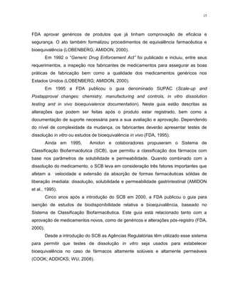 15
FDA aprovar genéricos de produtos que já tinham comprovação de eficácia e
segurança. O ato também formalizou procedimentos de equivalência farmacêutica e
bioequivalência (LOBENBERG; AMIDON, 2000).
Em 1992 o “Generic Drug Enforcement Act” foi publicado e incluiu, entre seus
requerimentos, a inspeção nos fabricantes de medicamentos para assegurar as boas
práticas de fabricação bem como a qualidade dos medicamentos genéricos nos
Estados Unidos (LOBENBERG; AMIDON, 2000).
Em 1995 a FDA publicou o guia denominado SUPAC (Scale-up and
Postapproval changes: chemistry, manufacturing and controls, in vitro dissolution
testing and in vivo bioequivalence documentation). Neste guia estão descritas as
alterações que podem ser feitas após o produto estar registrado, bem como a
documentação de suporte necessária para a sua avaliação e aprovação. Dependendo
do nível de complexidade da mudança, os fabricantes deverão apresentar testes de
dissolução in vitro ou estudos de bioequivalência in vivo (FDA, 1995).
Ainda em 1995, Amidon e colaboradores propuseram o Sistema de
Classificação Biofarmacêutica (SCB), que permitiu a classificação dos fármacos com
base nos parâmetros de solubilidade e permeabilidade. Quando combinado com a
dissolução do medicamento, o SCB leva em consideração três fatores importantes que
afetam a velocidade e extensão da absorção de formas farmacêuticas sólidas de
liberação imediata: dissolução, solubilidade e permeabilidade gastrintestinal (AMIDON
et al., 1995).
Cinco anos após a introdução do SCB em 2000, a FDA publicou o guia para
isenção de estudos de biodisponibilidade relativa e bioequivalência, baseado no
Sistema de Classificação Biofarmacêutica. Este guia está relacionado tanto com a
aprovação de medicamentos novos, como de genéricos e alterações pós-registro (FDA,
2000).
Desde a introdução do SCB as Agências Regulatórias têm utilizado esse sistema
para permitir que testes de dissolução in vitro seja usados para estabelecer
bioequivalência no caso de fármacos altamente solúveis e altamente permeáveis
(COOK; ADDICKS; WU, 2008).
 