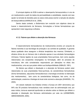 16
O principal objetivo do SCB é estimar o desempenho farmacocinético in vivo de
um medicamento a partir de dados de permeabilidade e solubilidade, visando com isso
ajudar na tomada de decisões para os casos onde possa ocorrer a isenção de estudos
de bioequivalência (KARALIS et al., 2008).
Dentro deste contexto, a Biofarmácia tem evoluído com objetivos claros de
buscar o desenvolvimento de fármacos, formulações e formas farmacêuticas que
apresentem maior segurança e eficácia.
4.1.2. Fatores que afetam a absorção dos fármacos
O desenvolvimento farmacotécnico de medicamentos envolve um conjunto de
fatores inerentes à sua tecnologia de produção e ao controle de qualidade. A garantia
dessa qualidade deve assegurar a eficácia terapêutica dos mesmos. Entretanto, a
eficácia clínica de um fármaco não é atribuída apenas à sua atividade farmacológica
intrínseca. Fatores ligados às suas propriedades físico-químicas, bem como aqueles
relacionados aos excipientes empregados na formulação, além do processo de
manufatura, têm sido considerados responsáveis por alterações no efeito dos
medicamentos, uma vez que podem afetar sua biodisponibilidade (GIBALDI, 1991).
Os fatores que afetam a dissolução e a absorção de fármacos podem estar
relacionados às suas propriedades físico-químicas, às características farmacêuticas
(forma farmacêutica, adjuvantes farmacotécnicos e tecnologia envolvida na fabricação
dos medicamentos), bem como às características biológicas, tais como, via de
administração, anatomia e fisiologia do local onde ocorrerá a absorção (SHARGEL; YU,
2005).
Um estudo realizado nos Estados Unidos e Europa em 2001 demonstrou que
84% dos 50 produtos farmacêuticos mais vendidos eram de administração oral, por
esse motivo, torna-se essencial aprofundar os estudos sobre os fatores que afetam a
absorção e dissolução dos fármacos administrados por esta via (LENNERNÄS;
ABRAHAMSSON, 2005).
 