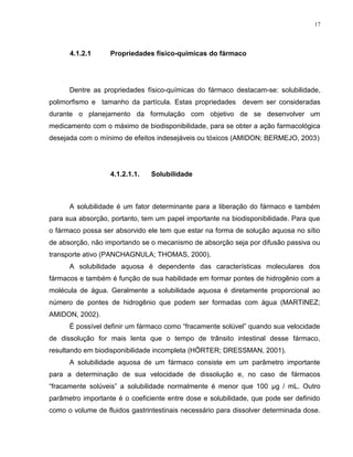 17
4.1.2.1 Propriedades físico-químicas do fármaco
Dentre as propriedades físico-químicas do fármaco destacam-se: solubilidade,
polimorfismo e tamanho da partícula. Estas propriedades devem ser consideradas
durante o planejamento da formulação com objetivo de se desenvolver um
medicamento com o máximo de biodisponibilidade, para se obter a ação farmacológica
desejada com o mínimo de efeitos indesejáveis ou tóxicos (AMIDON; BERMEJO, 2003)
4.1.2.1.1. Solubilidade
A solubilidade é um fator determinante para a liberação do fármaco e também
para sua absorção, portanto, tem um papel importante na biodisponibilidade. Para que
o fármaco possa ser absorvido ele tem que estar na forma de solução aquosa no sítio
de absorção, não importando se o mecanismo de absorção seja por difusão passiva ou
transporte ativo (PANCHAGNULA; THOMAS, 2000).
A solubilidade aquosa é dependente das características moleculares dos
fármacos e também é função de sua habilidade em formar pontes de hidrogênio com a
molécula de água. Geralmente a solubilidade aquosa é diretamente proporcional ao
número de pontes de hidrogênio que podem ser formadas com água (MARTINEZ;
AMIDON, 2002).
É possível definir um fármaco como “fracamente solúvel” quando sua velocidade
de dissolução for mais lenta que o tempo de trânsito intestinal desse fármaco,
resultando em biodisponibilidade incompleta (HÖRTER; DRESSMAN, 2001).
A solubilidade aquosa de um fármaco consiste em um parâmetro importante
para a determinação de sua velocidade de dissolução e, no caso de fármacos
“fracamente solúveis” a solubilidade normalmente é menor que 100 µg / mL. Outro
parâmetro importante é o coeficiente entre dose e solubilidade, que pode ser definido
como o volume de fluidos gastrintestinais necessário para dissolver determinada dose.
 