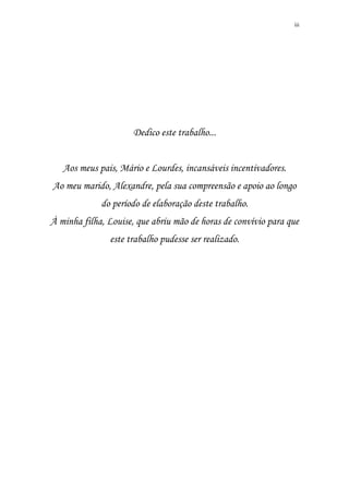 iii
Dedico este trabalho...
Aos meus pais, Mário e Lourdes, incansáveis incentivadores.
Ao meu marido, Alexandre, pela sua compreensão e apoio ao longo
do período de elaboração deste trabalho.
À minha filha, Louise, que abriu mão de horas de convívio para que
este trabalho pudesse ser realizado.
 