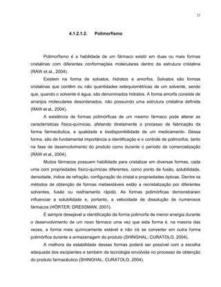21
4.1.2.1.2. Polimorfismo
Polimorfismo é a habilidade de um fármaco existir em duas ou mais formas
cristalinas com diferentes conformações moleculares dentro da estrutura cristalina
(RAW et al., 2004).
Existem na forma de solvatos, hidratos e amorfos. Solvatos são formas
cristalinas que contêm ou não quantidades estequiométricas de um solvente, sendo
que, quando o solvente é água, são denominados hidratos. A forma amorfa consiste de
arranjos moleculares desordenados, não possuindo uma estrutura cristalina definida
(RAW et al., 2004).
A existência de formas polimórficas de um mesmo fármaco pode alterar as
características físico-químicas, afetando diretamente o processo de fabricação da
forma farmacêutica, a qualidade e biodisponibilidade de um medicamento. Dessa
forma, são de fundamental importância a identificação e o controle de polimorfos, tanto
na fase de desenvolvimento do produto como durante o período de comercialização
(RAW et al., 2004).
Muitos fármacos possuem habilidade para cristalizar em diversas formas, cada
uma com propriedades físico-químicas diferentes, como ponto de fusão, solubilidade,
densidade, índice de refração, configuração do cristal e propriedades ópticas. Dentre os
métodos de obtenção de formas metaestáveis estão a recristalização por diferentes
solventes, fusão ou resfriamento rápido. As formas polimórficas demonstraram
influenciar a solubilidade e, portanto, a velocidade de dissolução de numerosos
fármacos (HÖRTER; DRESSMAN, 2001).
É sempre desejável a identificação da forma polimorfa de menor energia durante
o desenvolvimento de um novo fármaco uma vez que esta forma é, na maioria das
vezes, a forma mais quimicamente estável e não irá se converter em outra forma
polimórfica durante a armazenagem do produto (SHINGHAL; CURATOLO, 2004).
A melhora da estabilidade dessas formas poderá ser possível com a escolha
adequada dos excipientes e também da tecnologia envolvida no processo de obtenção
do produto farmacêutico (SHINGHAL; CURATOLO, 2004).
 