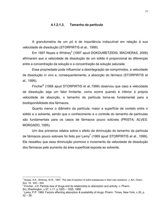 25
4.1.2.1.3. Tamanho da partícula
A granulometria de um pó é de importância indiscutível em relação à sua
velocidade de dissolução (STORPIRTIS et al., 1999).
Em 1897 Noyes e Whitney
5
(1897 apud DOKOUMETZIDIS; MACHERAS, 2006)
afirmaram que a velocidade de dissolução de um sólido é proporcional às diferenças
entre a concentração da solução e a concentração da solução saturada.
Essa propriedade pode influenciar a desintegração de comprimidos, a velocidade
de dissolução in vivo e, consequentemente, a absorção do fármaco (STORPIRTIS et
al., 1999).
Fincher
6
(1968 apud STORPIRTIS et al.,1999) observou que caso a velocidade
de dissolução seja um fator limitante, como ocorre quando é inferior à própria
velocidade de absorção, o tamanho da partícula torna-se fundamental para a
biodisponibilidade dos fármacos.
Quanto menor o diâmetro da partícula, maior a superfície de contato entre o
sólido e o solvente, sendo que o conhecimento e o controle do tamanho de partículas
são fundamentais para os casos de fármacos pouco solúveis (PRISTA; ALVES;
MORGADO, 1995).
Um dos primeiros relatos sobre o efeito da diminuição do tamanho da partícula
de fármacos pouco solúveis foi feito por Lamy
7
(1969 apud STORPIRTIS et al., 1999).
Ele ressaltou que essa diminuição promove o incremento da velocidade de dissolução
dos fármacos pelo aumento da área superficial exposta ao solvente.
5
Noyes, A.A., Whitney, W.R., 1897. The rate of solution of solid substances in their own solutions. J. Am. Chem.
Soc. 19, 930 – 934.
6
Fincher, J.H. Particle size of drugs and its relationship to absorption and activity. J. Pharm.
Sci.,Washington, v.57, n.11, p.1825 – 1835, 1968.
7
Lamy, P.P. 1969. Factors affecting absorption & availability of drugs. Pharm. Times, New York, v.35, p.
32 – 38.
 