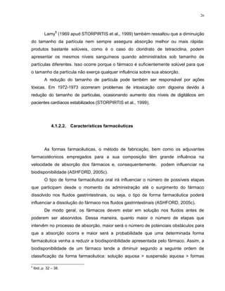 26
Lamy
8
(1969 apud STORPIRTIS et al., 1999) também ressaltou que a diminuição
do tamanho da partícula nem sempre assegura absorção melhor ou mais rápida:
produtos bastante solúveis, como é o caso do cloridrato de tetraciclina, podem
apresentar os mesmos níveis sanguíneos quando administrados sob tamanho de
partículas diferentes. Isso ocorre porque o fármaco é suficientemente solúvel para que
o tamanho da partícula não exerça qualquer influência sobre sua absorção.
A redução do tamanho de partícula pode também ser responsável por ações
tóxicas. Em 1972-1973 ocorreram problemas de intoxicação com digoxina devido à
redução do tamanho de partículas, ocasionando aumento dos níveis de digitálicos em
pacientes cardíacos estabilizados (STORPIRTIS et al., 1999).
4.1.2.2. Características farmacêuticas
As formas farmacêuticas, o método de fabricação, bem como os adjuvantes
farmacotécnicos empregados para a sua composição têm grande influência na
velocidade de absorção dos fármacos e, consequentemente, podem influenciar na
biodisponibilidade (ASHFORD, 2005c).
O tipo de forma farmacêutica oral irá influenciar o número de possíveis etapas
que participam desde o momento da administração até o surgimento do fármaco
dissolvido nos fluidos gastrintestinais, ou seja, o tipo de forma farmacêutica poderá
influenciar a dissolução do fármaco nos fluidos gastrintestinais (ASHFORD, 2005c).
De modo geral, os fármacos devem estar em solução nos fluidos antes de
poderem ser absorvidos. Dessa maneira, quanto maior o número de etapas que
intervêm no processo de absorção, maior será o número de potenciais obstáculos para
que a absorção ocorra e maior será a probabilidade que uma determinada forma
farmacêutica venha a reduzir a biodisponibilidade apresentada pelo fármaco. Assim, a
biodisponibilidade de um fármaco tende a diminuir segundo a seguinte ordem de
classificação da forma farmacêutica: solução aquosa > suspensão aquosa > formas
8
Ibid.,p. 32 – 38.
 