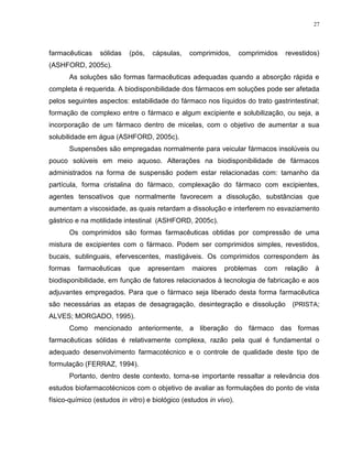 27
farmacêuticas sólidas (pós, cápsulas, comprimidos, comprimidos revestidos)
(ASHFORD, 2005c).
As soluções são formas farmacêuticas adequadas quando a absorção rápida e
completa é requerida. A biodisponibilidade dos fármacos em soluções pode ser afetada
pelos seguintes aspectos: estabilidade do fármaco nos líquidos do trato gastrintestinal;
formação de complexo entre o fármaco e algum excipiente e solubilização, ou seja, a
incorporação de um fármaco dentro de micelas, com o objetivo de aumentar a sua
solubilidade em água (ASHFORD, 2005c).
Suspensões são empregadas normalmente para veicular fármacos insolúveis ou
pouco solúveis em meio aquoso. Alterações na biodisponibilidade de fármacos
administrados na forma de suspensão podem estar relacionadas com: tamanho da
partícula, forma cristalina do fármaco, complexação do fármaco com excipientes,
agentes tensoativos que normalmente favorecem a dissolução, substâncias que
aumentam a viscosidade, as quais retardam a dissolução e interferem no esvaziamento
gástrico e na motilidade intestinal (ASHFORD, 2005c).
Os comprimidos são formas farmacêuticas obtidas por compressão de uma
mistura de excipientes com o fármaco. Podem ser comprimidos simples, revestidos,
bucais, sublinguais, efervescentes, mastigáveis. Os comprimidos correspondem às
formas farmacêuticas que apresentam maiores problemas com relação à
biodisponibilidade, em função de fatores relacionados à tecnologia de fabricação e aos
adjuvantes empregados. Para que o fármaco seja liberado desta forma farmacêutica
são necessárias as etapas de desagragação, desintegração e dissolução (PRISTA;
ALVES; MORGADO, 1995).
Como mencionado anteriormente, a liberação do fármaco das formas
farmacêuticas sólidas é relativamente complexa, razão pela qual é fundamental o
adequado desenvolvimento farmacotécnico e o controle de qualidade deste tipo de
formulação (FERRAZ, 1994).
Portanto, dentro deste contexto, torna-se importante ressaltar a relevância dos
estudos biofarmacotécnicos com o objetivo de avaliar as formulações do ponto de vista
físico-químico (estudos in vitro) e biológico (estudos in vivo).
 