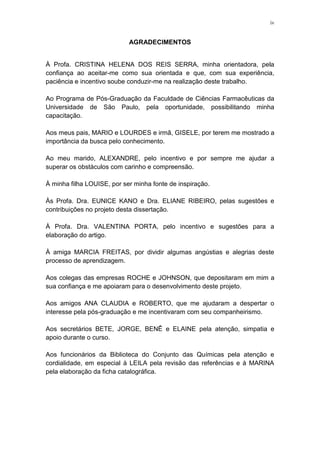 iv
AGRADECIMENTOS
À Profa. CRISTINA HELENA DOS REIS SERRA, minha orientadora, pela
confiança ao aceitar-me como sua orientada e que, com sua experiência,
paciência e incentivo soube conduzir-me na realização deste trabalho.
Ao Programa de Pós-Graduação da Faculdade de Ciências Farmacêuticas da
Universidade de São Paulo, pela oportunidade, possibilitando minha
capacitação.
Aos meus pais, MARIO e LOURDES e irmã, GISELE, por terem me mostrado a
importância da busca pelo conhecimento.
Ao meu marido, ALEXANDRE, pelo incentivo e por sempre me ajudar a
superar os obstáculos com carinho e compreensão.
À minha filha LOUISE, por ser minha fonte de inspiração.
Às Profa. Dra. EUNICE KANO e Dra. ELIANE RIBEIRO, pelas sugestões e
contribuições no projeto desta dissertação.
À Profa. Dra. VALENTINA PORTA, pelo incentivo e sugestões para a
elaboração do artigo.
À amiga MARCIA FREITAS, por dividir algumas angústias e alegrias deste
processo de aprendizagem.
Aos colegas das empresas ROCHE e JOHNSON, que depositaram em mim a
sua confiança e me apoiaram para o desenvolvimento deste projeto.
Aos amigos ANA CLAUDIA e ROBERTO, que me ajudaram a despertar o
interesse pela pós-graduação e me incentivaram com seu companheirismo.
Aos secretários BETE, JORGE, BENÊ e ELAINE pela atenção, simpatia e
apoio durante o curso.
Aos funcionários da Biblioteca do Conjunto das Químicas pela atenção e
cordialidade, em especial à LEILA pela revisão das referências e à MARINA
pela elaboração da ficha catalográfica.
 
