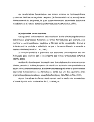 28
As características farmacêuticas que podem impactar na biodisponibilidade
podem ser divididas nas seguintes categorias (A) fatores relacionados aos adjuvantes
farmacotécnicos ou excipientes, os quais podem influenciar a estabilidade, absorção e
metabolismo e (B) fatores de tecnologia farmacêutica (KARALIS et al., 2008).
(A)Adjuvantes farmacotécnicos
Os adjuvantes farmacotécnicos são adicionados a uma formulação para fornecer
determinadas propriedades funcionais às formas farmacêuticas, por exemplo, para
melhorar a compressibilidade, estabilizar o fármaco contra degradação, diminuir a
irritação gástrica, controlar a velocidade na qual o fármaco é liberado e aumentar a
biodisponibilidade (SHARGEL; YU, 2005).
A variação qualitativa e quantitativa dos adjuvantes farmacotécnicos em uma
formulação pode interferir com o desempenho das formas farmacêuticas (KALÁSZ;
ANTAL, 2006).
A utilização de adjuvantes farmacotécnicos é regulada por alguns requerimentos
básicos, permitindo a utilização apenas de substâncias aprovadas nas quantidades que
sejam absolutamente necessárias. Existem muitas razões para limitar a quantidade dos
adjuvantes farmacotécnicos nas formulações, sendo que um dos argumentos mais
importantes está relacionado aos seus efeitos fisiológicos (KALÁSZ; ANTAL, 2006).
Alguns dos adjuvantes farmacotécnicos mais usados nas formas farmacêuticas
sólidas e líquidas estão nos Quadros 2 e 3, como segue:
 