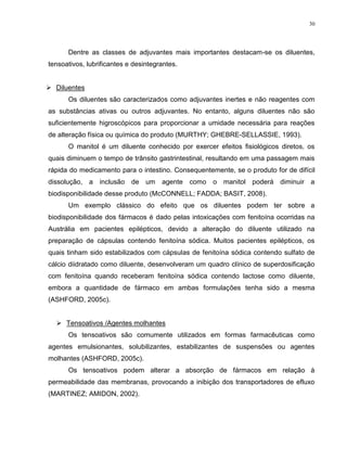 30
Dentre as classes de adjuvantes mais importantes destacam-se os diluentes,
tensoativos, lubrificantes e desintegrantes.
 Diluentes
Os diluentes são caracterizados como adjuvantes inertes e não reagentes com
as substâncias ativas ou outros adjuvantes. No entanto, alguns diluentes não são
suficientemente higroscópicos para proporcionar a umidade necessária para reações
de alteração física ou química do produto (MURTHY; GHEBRE-SELLASSIE, 1993).
O manitol é um diluente conhecido por exercer efeitos fisiológicos diretos, os
quais diminuem o tempo de trânsito gastrintestinal, resultando em uma passagem mais
rápida do medicamento para o intestino. Consequentemente, se o produto for de difícil
dissolução, a inclusão de um agente como o manitol poderá diminuir a
biodisponibilidade desse produto (McCONNELL; FADDA; BASIT, 2008).
Um exemplo clássico do efeito que os diluentes podem ter sobre a
biodisponibilidade dos fármacos é dado pelas intoxicações com fenitoína ocorridas na
Austrália em pacientes epilépticos, devido a alteração do diluente utilizado na
preparação de cápsulas contendo fenitoína sódica. Muitos pacientes epilépticos, os
quais tinham sido estabilizados com cápsulas de fenitoína sódica contendo sulfato de
cálcio diidratado como diluente, desenvolveram um quadro clínico de superdosificação
com fenitoína quando receberam fenitoína sódica contendo lactose como diluente,
embora a quantidade de fármaco em ambas formulações tenha sido a mesma
(ASHFORD, 2005c).
 Tensoativos /Agentes molhantes
Os tensoativos são comumente utilizados em formas farmacêuticas como
agentes emulsionantes, solubilizantes, estabilizantes de suspensões ou agentes
molhantes (ASHFORD, 2005c).
Os tensoativos podem alterar a absorção de fármacos em relação à
permeabilidade das membranas, provocando a inibição dos transportadores de efluxo
(MARTINEZ; AMIDON, 2002).
 