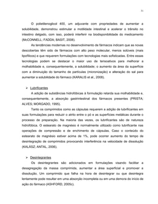 31
O polietilenoglicol 400, um adjuvante com propriedades de aumentar a
solubilidade, demonstrou estimular a motilidade intestinal e acelerar o trânsito no
intestino delgado, com isso, poderá interferir na biodisponibilidade do medicamento
(McCONNELL; FADDA; BASIT, 2008).
As tendências modernas no desenvolvimento de fármacos indicam que as novas
descobertas têm sido de fármacos com alto peso molecular, menos solúveis (mais
lipofílicos) e que requerem formulações com tecnologias mais sofisticadas. Entre essas
tecnologias podem se destacar o maior uso de tensoativos para melhorar a
molhabilidade e, consequentemente, a solubilidade; o aumento da área da superfície
com a diminuição do tamanho de partículas (micronização) e alteração do sal para
aumentar a solubilidade do fármaco (KARALIS et al., 2008).
 Lubrificantes
A adição de substâncias hidrofóbicas à formulação retarda sua molhabilidade e,
consequentemente, a absorção gastrintestinal dos fármacos presentes (PRISTA;
ALVES; MORGADO, 1995).
Tanto os comprimidos como as cápsulas requerem a adição de lubrificantes em
suas formulações para reduzir o atrito entre o pó e as superfícies metálicas durante o
processo de preparação. Na maioria das vezes, os lubrificantes são de natureza
hidrofóbica. O estearato de magnésio é normalmente utilizado como lubrificante nas
operações de compressão e de enchimento de cápsulas. Caso o conteúdo do
estearato de magnésio estiver acima de 1%, pode ocorrer aumento do tempo de
desintegração de comprimidos provocando interferência na velocidade de dissolução
(KALÁSZ; ANTAL, 2006).
 Desintegrantes
Os desintegrantes são adicionados em formulações visando facilitar a
desagregação da massa comprimida, aumentar a área superficial e promover a
dissolução. Um comprimido que falha na hora de desintegrar ou que desintegra
lentamente pode resultar em uma absorção incompleta ou em uma demora do início de
ação do fármaco (ASHFORD, 2005c).
 