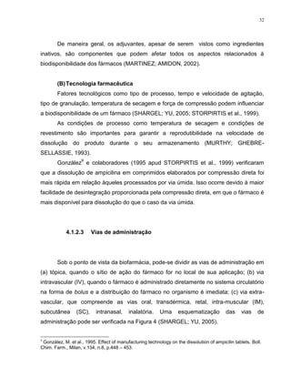 32
De maneira geral, os adjuvantes, apesar de serem vistos como ingredientes
inativos, são componentes que podem afetar todos os aspectos relacionados à
biodisponibilidade dos fármacos (MARTINEZ; AMIDON, 2002).
(B)Tecnologia farmacêutica
Fatores tecnológicos como tipo de processo, tempo e velocidade de agitação,
tipo de granulação, temperatura de secagem e força de compressão podem influenciar
a biodisponibilidade de um fármaco (SHARGEL; YU, 2005; STORPIRTIS et al., 1999).
As condições de processo como temperatura de secagem e condições de
revestimento são importantes para garantir a reprodutibilidade na velocidade de
dissolução do produto durante o seu armazenamento (MURTHY; GHEBRE-
SELLASSIE, 1993).
González
9
e colaboradores (1995 apud STORPIRTIS et al., 1999) verificaram
que a dissolução de ampicilina em comprimidos elaborados por compressão direta foi
mais rápida em relação àqueles processados por via úmida. Isso ocorre devido à maior
facilidade de desintegração proporcionada pela compressão direta, em que o fármaco é
mais disponível para dissolução do que o caso da via úmida.
4.1.2.3 Vias de administração
Sob o ponto de vista da biofarmácia, pode-se dividir as vias de administração em
(a) tópica, quando o sítio de ação do fármaco for no local de sua aplicação; (b) via
intravascular (IV), quando o fármaco é administrado diretamente no sistema circulatório
na forma de bolus e a distribuição do fármaco no organismo é imediata; (c) via extra-
vascular, que compreende as vias oral, transdérmica, retal, intra-muscular (IM),
subcutânea (SC), intranasal, inalatória. Uma esquematização das vias de
administração pode ser verificada na Figura 4 (SHARGEL; YU, 2005).
9
González, M. et al., 1995. Effect of manufacturing technology on the dissolution of ampicilin tablets. Boll.
Chim. Farm., Milan, v.134, n.8, p.448 – 453.
 
