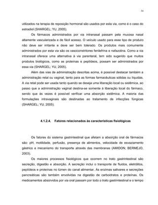 34
utilizados na terapia de reposição hormonal são usados por esta via, como é o caso do
estradiol (SHARGEL; YU, 2005).
Os fármacos administrados por via intranasal passam pela mucosa nasal
altamente vascularizada e de fácil acesso. O veículo usado para esse tipo de produto
não deve ser irritante e deve ser bem tolerado. Os produtos mais comumente
administrados por esta via são os vasoconstritores fenilefrina e nafazolina. Como a via
intranasal oferece uma alternativa à via parenteral, tem sido sugerido que muitos
produtos biológicos, como as proteínas e peptídeos, possam ser administrados por
essa via (SHARGEL; YU, 2005).
Além das vias de administração descritas acima, é possível destacar também a
administração retal ou vaginal, tanto para as formas farmacêuticas sólidas ou líquidas.
A via retal pode ser usada tanto quando se deseja uma liberação local ou sistêmica, ao
passo que a administração vaginal destina-se somente à liberação local do fármaco,
sendo que às vezes é possível verificar uma absorção sistêmica. A maioria das
formulações intravaginais são destinadas ao tratamento de infecções fúngicas
(SHARGEL; YU, 2005).
4.1.2.4. Fatores relacionados às características fisiológicas
Os fatores do sistema gastrintestinal que afetam a absorção oral de fármacos
são: pH, motilidade, perfusão, presença de alimentos, velocidade de esvaziamento
gástrico e mecanismo do transporte através das membranas (AMIDON; BERMEJO,
2003).
Os maiores processos fisiológicos que ocorrem no trato gastrintestinal são
secreção, digestão e absorção. A secreção inclui o transporte de fluidos, eletrólitos,
peptídeos e proteínas no lúmen do canal alimentar. As enzimas salivares e secreções
pancreáticas são também envolvidas na digestão de carboidratos e proteínas. Os
medicamentos absorvidos por via oral passam por todo o trato gastrintestinal e o tempo
 