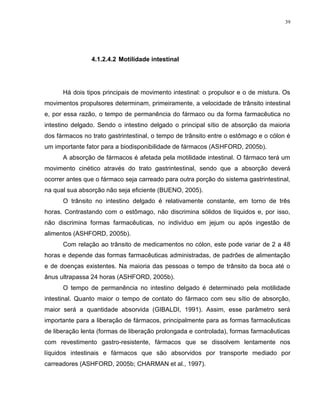 39
4.1.2.4.2 Motilidade intestinal
Há dois tipos principais de movimento intestinal: o propulsor e o de mistura. Os
movimentos propulsores determinam, primeiramente, a velocidade de trânsito intestinal
e, por essa razão, o tempo de permanência do fármaco ou da forma farmacêutica no
intestino delgado. Sendo o intestino delgado o principal sítio de absorção da maioria
dos fármacos no trato gastrintestinal, o tempo de trânsito entre o estômago e o cólon é
um importante fator para a biodisponibilidade de fármacos (ASHFORD, 2005b).
A absorção de fármacos é afetada pela motilidade intestinal. O fármaco terá um
movimento cinético através do trato gastrintestinal, sendo que a absorção deverá
ocorrer antes que o fármaco seja carreado para outra porção do sistema gastrintestinal,
na qual sua absorção não seja eficiente (BUENO, 2005).
O trânsito no intestino delgado é relativamente constante, em torno de três
horas. Contrastando com o estômago, não discrimina sólidos de líquidos e, por isso,
não discrimina formas farmacêuticas, no indivíduo em jejum ou após ingestão de
alimentos (ASHFORD, 2005b).
Com relação ao trânsito de medicamentos no cólon, este pode variar de 2 a 48
horas e depende das formas farmacêuticas administradas, de padrões de alimentação
e de doenças existentes. Na maioria das pessoas o tempo de trânsito da boca até o
ânus ultrapassa 24 horas (ASHFORD, 2005b).
O tempo de permanência no intestino delgado é determinado pela motilidade
intestinal. Quanto maior o tempo de contato do fármaco com seu sítio de absorção,
maior será a quantidade absorvida (GIBALDI, 1991). Assim, esse parâmetro será
importante para a liberação de fármacos, principalmente para as formas farmacêuticas
de liberação lenta (formas de liberação prolongada e controlada), formas farmacêuticas
com revestimento gastro-resistente, fármacos que se dissolvem lentamente nos
líquidos intestinais e fármacos que são absorvidos por transporte mediado por
carreadores (ASHFORD, 2005b; CHARMAN et al., 1997).
 