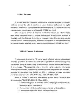 40
4.1.2.4.3 Perfusão
O fármaco absorvido no sistema gastrintestinal é transportado para a circulação
sistêmica através da rede de capilares e vasos linfáticos perfundidos na região
duodenal e peritoneal. A circulação esplênica recebe cerca de 28% do débito cardíaco
e apresenta um aumento após as refeições (SHARGEL; YU, 2005).
Uma vez que o fármaco é absorvido no intestino delgado, ele é transportado
pelos vasos mesentéricos para o sistema porta-hepático e fígado antes de atingir a
circulação sistêmica. Qualquer diminuição na circulação mesentérica, como no caso de
uma insuficiência cardíaca congestiva, irá diminuir a velocidade de remoção do fármaco
do intestino delgado reduzindo, então, a sua biodisponibilidade (SHARGEL; YU, 2005).
4.1.2.4.4 Presença de alimentos
A presença de alimentos no TGI exerce grande influência sobre a velocidade de
absorção, quantidade de fármaco absorvido e biodisponibilidade através dos seguintes
mecanismos: alteração da velocidade de esvaziamento gástrico, estímulo de produção
de secreções pelo TGI, competição entre os alimentos e o fármaco pelos sistemas de
absorção especializados, complexação dos fármacos com componentes dos alimentos,
aumento da viscosidade dos líquidos do TGI e mudanças no fluxo sanguíneo
promovidas pelos alimentos (CHARMAN et al., 1997; DANTZIG, 1997)
Entre os fatores da dieta que, teoricamente, podem afetar a absorção dos
fármacos estão (PELKONEN; BOOBIS; REMY, 2001):
 Características gerais do alimento: volume, composição, temperatura, pH,
densidade calórica e viscosidade;
 Componentes individuais: carboidratos, proteínas, gorduras e fibras;
 Componentes específicos: álcool, cafeína e isoflavonas.
 