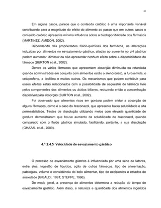41
Em alguns casos, parece que o conteúdo calórico é uma importante variável
contribuindo para a magnitude do efeito do alimento ao passo que em outros casos o
conteúdo calórico apresenta mínima influência sobre a biodisponibilidade dos fármacos
(MARTINEZ; AMIDON, 2002).
Dependendo das propriedades físico-químicas dos fármacos, as alterações
induzidas por alimentos no esvaziamento gástrico, aliadas ao aumento no pH gástrico
podem aumentar, diminuir ou não apresentar nenhum efeito sobre a disponibilidade do
fármaco (BURTON et al., 2002).
Dentre os vários fármacos que apresentam absorção diminuída ou retardada
quando administrados em conjunto com alimentos estão o alendronato, a furosemida, o
cetoprofeno, a teofilina e muitos outros. Os mecanismos que podem contribuir para
esses efeitos estão relacionados com a possibilidade de sequestro do fármaco livre
pelos componentes dos alimentos ou ácidos biliares, reduzindo então a concentração
disponível para absorção (BURTON et al., 2002).
Foi observado que alimentos ricos em gordura podem afetar a absorção de
alguns fármacos, como é o caso do itraconazol, que apresenta baixa solubilidade e alta
permeabilidade. Testes de dissolução utilizando meios com elevada quantidade de
gordura demonstraram que houve aumento da solubilidade do itraconazol, quando
comparado com o fluido gástrico simulado, facilitando, portanto, a sua dissolução
(GHAZAL et al., 2009).
4.1.2.4.5 Velocidade de esvaziamento gástrico
O processo de esvaziamento gástrico é influenciado por uma série de fatores,
entre eles: ingestão de líquidos, ação de outros fármacos, tipo de alimentação,
patologias, volume e consistência do bolo alimentar, tipo de excipientes e estados de
ansiedade (GIBALDI, 1991; STEPPE, 1996).
De modo geral, a presença de alimentos determina a redução do tempo de
esvaziamento gástrico. Além disso, a natureza e quantidade dos alimentos ingeridos
 