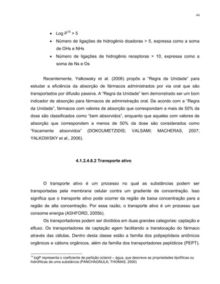 44
Log P
10
> 5
Número de ligações de hidrogênio doadoras > 5, expressa como a soma
de OHs e NHs
Número de ligações de hidrogênio receptoras > 10, expressa como a
soma de Ns e Os
Recentemente, Yalkowsky et al. (2006) propôs a “Regra da Unidade” para
estudar a eficiência da absorção de fármacos administrados por via oral que são
transportados por difusão passiva. A “Regra da Unidade” tem demonstrado ser um bom
indicador de absorção para fármacos de administração oral. De acordo com a “Regra
da Unidade”, fármacos com valores de absorção que correspondam a mais de 50% da
dose são classificados como “bem absorvidos”, enquanto que aqueles com valores de
absorção que correspondem a menos de 50% da dose são considerados como
“fracamente absorvidos” (DOKOUMETZIDIS; VALSAMI; MACHERAS, 2007;
YALKOWSKY et al., 2006).
4.1.2.4.6.2 Transporte ativo
O transporte ativo é um processo no qual as substâncias podem ser
transportadas pela membrana celular contra um gradiente de concentração. Isso
significa que o transporte ativo pode ocorrer da região de baixa concentração para a
região de alta concentração. Por essa razão, o transporte ativo é um processo que
consome energia (ASHFORD, 2005b).
Os transportadores podem ser divididos em duas grandes categorias: captação e
efluxo. Os transportadores de captação agem facilitando a translocação do fármaco
através das células. Dentro desta classe estão a família dos polipeptídeos aniônicos
orgânicos e cátions orgânicos, além da família dos transportadores peptídicos (PEPT).
10
logP representa o coeficiente de partição octanol – água, que descreve as propriedades lipofílicas ou
hidrofílicas de uma substância (PANCHAGNULA; THOMAS, 2000)
 