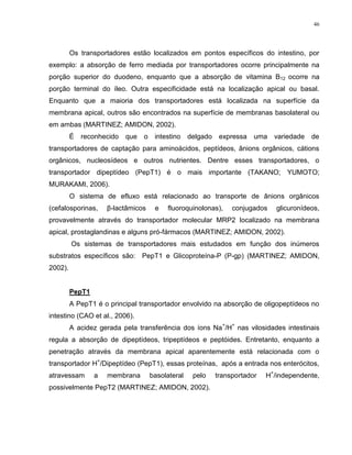 46
Os transportadores estão localizados em pontos específicos do intestino, por
exemplo: a absorção de ferro mediada por transportadores ocorre principalmente na
porção superior do duodeno, enquanto que a absorção de vitamina B12 ocorre na
porção terminal do íleo. Outra especificidade está na localização apical ou basal.
Enquanto que a maioria dos transportadores está localizada na superfície da
membrana apical, outros são encontrados na superfície de membranas basolateral ou
em ambas (MARTINEZ; AMIDON, 2002).
É reconhecido que o intestino delgado expressa uma variedade de
transportadores de captação para aminoácidos, peptídeos, ânions orgânicos, cátions
orgânicos, nucleosídeos e outros nutrientes. Dentre esses transportadores, o
transportador dipeptídeo (PepT1) é o mais importante (TAKANO; YUMOTO;
MURAKAMI, 2006).
O sistema de efluxo está relacionado ao transporte de ânions orgânicos
(cefalosporinas, β-lactâmicos e fluoroquinolonas), conjugados glicuronídeos,
provavelmente através do transportador molecular MRP2 localizado na membrana
apical, prostaglandinas e alguns pró-fármacos (MARTINEZ; AMIDON, 2002).
Os sistemas de transportadores mais estudados em função dos inúmeros
substratos específicos são: PepT1 e Glicoproteína-P (P-gp) (MARTINEZ; AMIDON,
2002).
PepT1
A PepT1 é o principal transportador envolvido na absorção de oligopeptídeos no
intestino (CAO et al., 2006).
A acidez gerada pela transferência dos íons Na
+
/H
+
nas vilosidades intestinais
regula a absorção de dipeptídeos, tripeptídeos e peptóides. Entretanto, enquanto a
penetração através da membrana apical aparentemente está relacionada com o
transportador H
+
/Dipeptídeo (PepT1), essas proteínas, após a entrada nos enterócitos,
atravessam a membrana basolateral pelo transportador H
+
/independente,
possivelmente PepT2 (MARTINEZ; AMIDON, 2002).
 