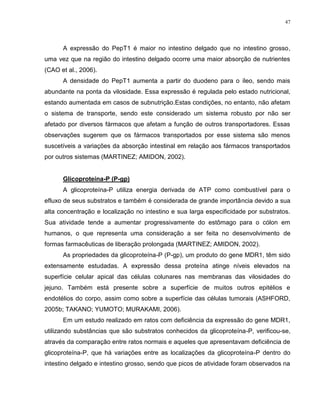 47
A expressão do PepT1 é maior no intestino delgado que no intestino grosso,
uma vez que na região do intestino delgado ocorre uma maior absorção de nutrientes
(CAO et al., 2006).
A densidade do PepT1 aumenta a partir do duodeno para o íleo, sendo mais
abundante na ponta da vilosidade. Essa expressão é regulada pelo estado nutricional,
estando aumentada em casos de subnutrição.Estas condições, no entanto, não afetam
o sistema de transporte, sendo este considerado um sistema robusto por não ser
afetado por diversos fármacos que afetam a função de outros transportadores. Essas
observações sugerem que os fármacos transportados por esse sistema são menos
suscetíveis a variações da absorção intestinal em relação aos fármacos transportados
por outros sistemas (MARTINEZ; AMIDON, 2002).
Glicoproteína-P (P-gp)
A glicoproteína-P utiliza energia derivada de ATP como combustível para o
efluxo de seus substratos e também é considerada de grande importância devido a sua
alta concentração e localização no intestino e sua larga especificidade por substratos.
Sua atividade tende a aumentar progressivamente do estômago para o cólon em
humanos, o que representa uma consideração a ser feita no desenvolvimento de
formas farmacêuticas de liberação prolongada (MARTINEZ; AMIDON, 2002).
As propriedades da glicoproteína-P (P-gp), um produto do gene MDR1, têm sido
extensamente estudadas. A expressão dessa proteína atinge níveis elevados na
superfície celular apical das células colunares nas membranas das vilosidades do
jejuno. Também está presente sobre a superfície de muitos outros epitélios e
endotélios do corpo, assim como sobre a superfície das células tumorais (ASHFORD,
2005b; TAKANO; YUMOTO; MURAKAMI, 2006).
Em um estudo realizado em ratos com deficiência da expressão do gene MDR1,
utilizando substâncias que são substratos conhecidos da glicoproteína-P, verificou-se,
através da comparação entre ratos normais e aqueles que apresentavam deficiência de
glicoproteína-P, que há variações entre as localizações da glicoproteína-P dentro do
intestino delgado e intestino grosso, sendo que picos de atividade foram observados na
 
