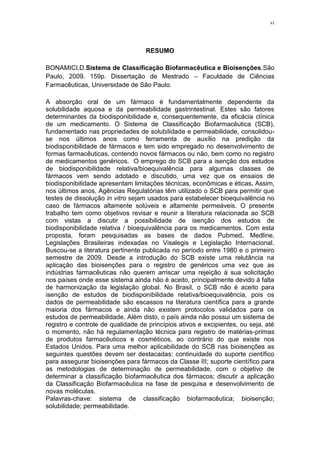 vi
RESUMO
BONAMICI,D.Sistema de Classificação Biofarmacêutica e Bioisenções.São
Paulo, 2009. 159p. Dissertação de Mestrado – Faculdade de Ciências
Farmacêuticas, Universidade de São Paulo.
A absorção oral de um fármaco é fundamentalmente dependente da
solubilidade aquosa e da permeabilidade gastrintestinal. Estes são fatores
determinantes da biodisponibilidade e, consequentemente, da eficácia clínica
de um medicamento. O Sistema de Classificação Biofarmacêutica (SCB),
fundamentado nas propriedades de solubilidade e permeabilidade, consolidou-
se nos últimos anos como ferramenta de auxílio na predição da
biodisponibilidade de fármacos e tem sido empregado no desenvolvimento de
formas farmacêuticas, contendo novos fármacos ou não, bem como no registro
de medicamentos genéricos. O emprego do SCB para a isenção dos estudos
de biodisponibilidade relativa/bioequivalência para algumas classes de
fármacos vem sendo adotado e discutido, uma vez que os ensaios de
biodisponibilidade apresentam limitações técnicas, econômicas e éticas. Assim,
nos últimos anos, Agências Regulatórias têm utilizado o SCB para permitir que
testes de dissolução in vitro sejam usados para estabelecer bioequivalência no
caso de fármacos altamente solúveis e altamente permeáveis. O presente
trabalho tem como objetivos revisar e reunir a literatura relacionada ao SCB
com vistas a discutir a possibilidade de isenção dos estudos de
biodisponibilidade relativa / bioequivalência para os medicamentos. Com esta
proposta, foram pesquisadas as bases de dados Pubmed, Medline,
Legislações Brasileiras indexadas no Visalegis e Legislação Internacional.
Buscou-se a literatura pertinente publicada no período entre 1980 e o primeiro
semestre de 2009. Desde a introdução do SCB existe uma relutância na
aplicação das bioisenções para o registro de genéricos uma vez que as
indústrias farmacêuticas não querem arriscar uma rejeição à sua solicitação
nos países onde esse sistema ainda não é aceito, principalmente devido à falta
de harmonização da legislação global. No Brasil, o SCB não é aceito para
isenção de estudos de biodisponibilidade relativa/bioequivalência, pois os
dados de permeabilidade são escassos na literatura científica para a grande
maioria dos fármacos e ainda não existem protocolos validados para os
estudos de permeabilidade. Além disto, o país ainda não possui um sistema de
registro e controle de qualidade de princípios ativos e excipientes, ou seja, até
o momento, não há regulamentação técnica para registro de matérias-primas
de produtos farmacêuticos e cosméticos, ao contrário do que existe nos
Estados Unidos. Para uma melhor aplicabilidade do SCB nas bioisenções as
seguintes questões devem ser destacadas: continuidade do suporte científico
para assegurar bioisenções para fármacos da Classe III; suporte científico para
as metodologias de determinação de permeabilidade, com o objetivo de
determinar a classificação biofarmacêutica dos fármacos; discutir a aplicação
da Classificação Biofarmacêutica na fase de pesquisa e desenvolvimento de
novas moléculas.
Palavras-chave: sistema de classificação biofarmacêutica; bioisenção;
solubilidade; permeabilidade.
 