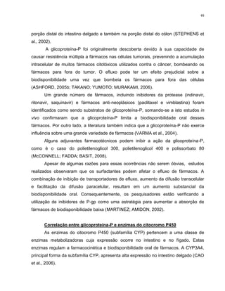 48
porção distal do intestino delgado e também na porção distal do cólon (STEPHENS et
al., 2002).
A glicoproteína-P foi originalmente descoberta devido à sua capacidade de
causar resistência múltipla a fármacos nas células tumorais, prevenindo a acumulação
intracelular de muitos fármacos citotóxicos utilizados contra o câncer, bombeando os
fármacos para fora do tumor. O efluxo pode ter um efeito prejudicial sobre a
biodisponibilidade uma vez que bombeia os fármacos para fora das células
(ASHFORD, 2005b; TAKANO; YUMOTO; MURAKAMI, 2006).
Um grande número de fármacos, incluindo inibidores da protease (indinavir,
ritonavir, saquinavir) e fármacos anti-neoplásicos (paclitaxel e vimblastina) foram
identificados como sendo substratos de glicoproteína-P, somando-se a isto estudos in
vivo confirmaram que a glicoproteína-P limita a biodisponibilidade oral desses
fármacos. Por outro lado, a literatura também indica que a glicoproteína-P não exerce
influência sobre uma grande variedade de fármacos (VARMA et al., 2004).
Alguns adjuvantes farmacotécnicos podem inibir a ação da glicoproteína-P,
como é o caso do polietilenoglicol 300, polietilenoglicol 400 e polissorbato 80
(McCONNELL; FADDA; BASIT, 2008).
Apesar de algumas razões para essas ocorrências não serem óbvias, estudos
realizados observaram que os surfactantes podem afetar o efluxo de fármacos. A
combinação de inibição de transportadores de efluxo, aumento da difusão transcelular
e facilitação da difusão paracelular, resultam em um aumento substancial da
biodisponibilidade oral. Consequentemente, os pesquisadores estão verificando a
utilização de inibidores de P-gp como uma estratégia para aumentar a absorção de
fármacos de biodisponibilidade baixa (MARTINEZ; AMIDON, 2002).
Correlação entre glicoproteína-P e enzimas do citocromo P450
As enzimas do citocromo P450 (subfamília CYP) pertencem a uma classe de
enzimas metabolizadoras cuja expressão ocorre no intestino e no fígado. Estas
enzimas regulam a farmacocinética e biodisponibilidade oral de fármacos. A CYP3A4,
principal forma da subfamília CYP, apresenta alta expressão no intestino delgado (CAO
et al., 2006).
 