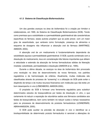 51
4.1.3 Sistema de Classificação Biofarmacêutica
Um dos grandes avanços na área de biofarmácia foi a criação por Amidon e
colaboradores, em 1995, do Sistema de Classificação Biofarmacêutica (SCB). Tendo
como premissa que a solubilidade e a permeabilidade gastrintestinal são características
específicas do fármaco, esses autores propõem que se pode prever, com um maior
grau de assertividade, que variáveis como formulação, presença de alimentos e
esquema de dosagens irão influenciar a absorção oral do fármaco (MARTINEZ;
AMIDON, 2002).
A absorção oral de um medicamento é fundamentalmente dependente da
solubilidade aquosa e permeabilidade gastrintestinal. O SCB, quando combinado com a
dissolução do medicamento, leva em consideração três fatores importantes que afetam
a velocidade e extensão da absorção de formas farmacêuticas sólidas de liberação
imediata: solubilidade, permeabilidade e dissolução (AMIDON et al., 1995).
Durante a última década, os avanços na área de biofarmácia têm provocado
uma revolução na área de desenvolvimento de novos fármacos, nos padrões
regulatórios e de harmonização de critérios. Atualmente, muitas moléculas são
classificadas através do processo de “screening” e a utilização do SCB pode evitar o
dispêndio de tempo e de muitos recursos financeiros com moléculas que não terão um
bom desempenho in vivo (LÖBENBERG; AMIDON 2000).
O propósito do SCB é fornecer uma ferramenta regulatória para substituir
determinados estudos de bioequivalência por testes de dissolução in vitro, o que
certamente irá reduzir a exposição de voluntários sadios aos fármacos candidatos aos
testes de bioequivalência, bem como também irá reduzir custos e tempo necessários
para os processos de desenvolvimento de produtos farmacêuticos (LENNERNÄS;
ABRAHAMSSON, 2005).
O SCB pode auxiliar na previsão da absorção in vivo e identificar se a
biodisponibilidade de determinado produto farmacêutico é sensível a alterações do
 