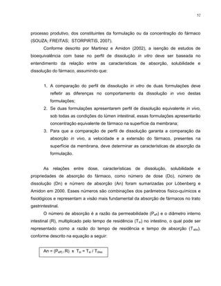 52
processo produtivo, dos constituintes da formulação ou da concentração do fármaco
(SOUZA; FREITAS; STORPIRTIS, 2007).
Conforme descrito por Martinez e Amidon (2002), a isenção de estudos de
bioequivalência com base no perfil de dissolução in vitro deve ser baseada no
entendimento da relação entre as características de absorção, solubilidade e
dissolução do fármaco, assumindo que:
1. A comparação do perfil de dissolução in vitro de duas formulações deve
refletir as diferenças no comportamento da dissolução in vivo destas
formulações;
2. Se duas formulações apresentarem perfil de dissolução equivalente in vivo,
sob todas as condições do lúmen intestinal, essas formulações apresentarão
concentração equivalente de fármaco na superfície da membrana;
3. Para que a comparação de perfil de dissolução garanta a comparação da
absorção in vivo, a velocidade e a extensão do fármaco, presentes na
superfície da membrana, deve determinar as características de absorção da
formulação.
As relações entre dose, características de dissolução, solubilidade e
propriedades de absorção do fármaco, como número de dose (Do), número de
dissolução (Dn) e número de absorção (An) foram sumarizadas por Löbenberg e
Amidon em 2000. Esses números são combinações dos parâmetros físico-químicos e
fisiológicos e representam a visão mais fundamental da absorção de fármacos no trato
gastrintestinal.
O número de absorção é a razão da permeabilidade (Peff) e o diâmetro interno
intestinal (R), multiplicado pelo tempo de residência (Tsi) no intestino, o qual pode ser
representado como a razão do tempo de residência e tempo de absorção (Tabs),
conforme descrito na equação a seguir:
An = (Peff) / R) x Tsi = Tsi / Tdiss
 