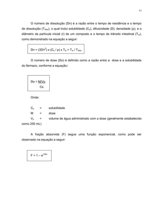 53
O número de dissolução (Dn) é a razão entre o tempo de residência e o tempo
de dissolução (Tdiss), o qual inclui solubilidade (Cs), difusividade (D), densidade (ρ), e o
diâmetro da partícula inicial (r) de um composto e o tempo de trânsito intestinal (Tsi),
como demonstrado na equação a seguir:
Dn = (3D/r
2
) x (Cs / ρ) x Tsi = Tsi / Tdiss
O número de dose (Do) é definido como a razão entre a dose e a solubilidade
do fármaco, conforme a equação:
Do = M/Vo
Cs
Onde:
Cs = solubilidade
M = dose
Vo = volume de água administrado com a dose (geralmente estabelecido
como 250 mL)
A fração absorvida (F) segue uma função exponencial, como pode ser
observado na equação a seguir:
F = 1 – e
-2An
 