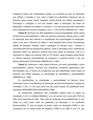 57
fisiológicos. Devem ser consideradas, também, as condições do meio de dissolução
que refletem a situação in vivo, como a adição de surfactantes. Espera-se que os
fármacos dessa classe sofram absorção variável devido aos fatores associados à
formulação e condições in vivo que possam afetar a dissolução. Os meios de
dissolução e métodos que refletem o processo in vivo são particularmente importantes
para a obtenção de uma boa correlação in vitro – in vivo (CIVIV) (AMIDON et al., 1995).
Classe III: fármacos com alta solubilidade e baixa permeabilidade. Nesta classe
de fármacos a permeabilidade é o fator que controla a absorção. Nesses casos, o perfil
de dissolução será bem definido e a simplificação das especificações de dissolução,
assim como para o fármaco da Classe I, será aplicável para formas farmacêuticas
sólidas de liberação imediata, onde a passagem do fármaco para o intestino é
controlada pela taxa de esvaziamento gástrico. Tanto a velocidade como a extensão da
absorção podem ser altamente variáveis para essa classe de fármacos, mas se a
dissolução for rápida, por exemplo, 85% em 15 minutos, essas variações serão devido
ao trânsito intestinal, permeabilidade da membrana e conteúdo luminal, e não aos
fatores relacionados à formulação (AMIDON et al., 1995).
Classe IV: pertencem à esta classe fármacos com baixa solubilidade e baixa
permeabilidade, portanto, fármacos que apresentam problemas significativos para
administração oral. O número de substâncias que são classificadas nessa classe irá
depender dos limites utilizados na classificação de solubilidade e permeabilidade
(AMIDON et al., 1995).
As características de solubilidade e permeabilidade do fármaco foram
combinadas com as características de dissolução da forma farmacêutica e estudos de
correlação in vitro - in vivo para cada uma das quatro classes de substâncias foram
realizados (DOKOUMETZIDIS; MACHERAS, 2006).
As perspectivas regulatórias das correlações obtidas entre os dados de
dissolução in vitro e a biodisponibilidade in vivo, de acordo com o guia para CIVIV da
FDA, foram discutidas em 2001. Três níveis de correlação foram estabelecidos: C, que
avalia um único ponto entre um parâmetro da dissolução e um parâmetro
farmacocinético; B, que se baseia no tempo médio de dissolução (TMD) in vitro
comparado com ao tempo médio de residência (TMR) ou ao TMD in vivo e A, que
 