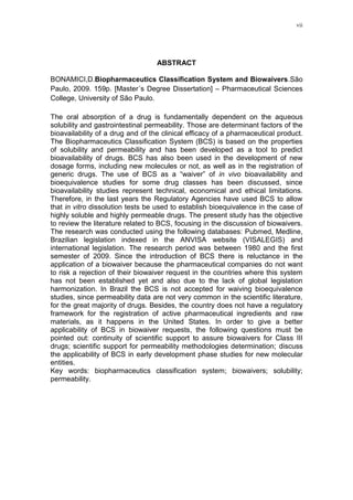 vii
ABSTRACT
BONAMICI,D.Biopharmaceutics Classification System and Biowaivers.São
Paulo, 2009. 159p. [Master´s Degree Dissertation] – Pharmaceutical Sciences
College, University of São Paulo.
The oral absorption of a drug is fundamentally dependent on the aqueous
solubility and gastrointestinal permeability. Those are determinant factors of the
bioavailability of a drug and of the clinical efficacy of a pharmaceutical product.
The Biopharmaceutics Classification System (BCS) is based on the properties
of solubility and permeability and has been developed as a tool to predict
bioavailability of drugs. BCS has also been used in the development of new
dosage forms, including new molecules or not, as well as in the registration of
generic drugs. The use of BCS as a “waiver” of in vivo bioavailability and
bioequivalence studies for some drug classes has been discussed, since
bioavailability studies represent technical, economical and ethical limitations.
Therefore, in the last years the Regulatory Agencies have used BCS to allow
that in vitro dissolution tests be used to establish bioequivalence in the case of
highly soluble and highly permeable drugs. The present study has the objective
to review the literature related to BCS, focusing in the discussion of biowaivers.
The research was conducted using the following databases: Pubmed, Medline,
Brazilian legislation indexed in the ANVISA website (VISALEGIS) and
international legislation. The research period was between 1980 and the first
semester of 2009. Since the introduction of BCS there is reluctance in the
application of a biowaiver because the pharmaceutical companies do not want
to risk a rejection of their biowaiver request in the countries where this system
has not been established yet and also due to the lack of global legislation
harmonization. In Brazil the BCS is not accepted for waiving bioequivalence
studies, since permeability data are not very common in the scientific literature,
for the great majority of drugs. Besides, the country does not have a regulatory
framework for the registration of active pharmaceutical ingredients and raw
materials, as it happens in the United States. In order to give a better
applicability of BCS in biowaiver requests, the following questions must be
pointed out: continuity of scientific support to assure biowaivers for Class III
drugs; scientific support for permeability methodologies determination; discuss
the applicability of BCS in early development phase studies for new molecular
entities.
Key words: biopharmaceutics classification system; biowaivers; solubility;
permeability.
 