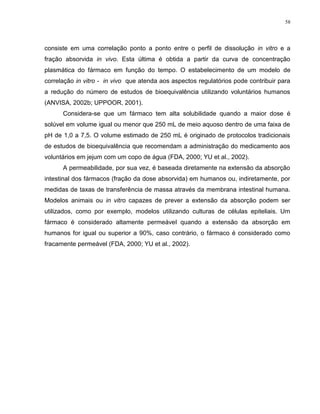 58
consiste em uma correlação ponto a ponto entre o perfil de dissolução in vitro e a
fração absorvida in vivo. Esta última é obtida a partir da curva de concentração
plasmática do fármaco em função do tempo. O estabelecimento de um modelo de
correlação in vitro - in vivo que atenda aos aspectos regulatórios pode contribuir para
a redução do número de estudos de bioequivalência utilizando voluntários humanos
(ANVISA, 2002b; UPPOOR, 2001).
Considera-se que um fármaco tem alta solubilidade quando a maior dose é
solúvel em volume igual ou menor que 250 mL de meio aquoso dentro de uma faixa de
pH de 1,0 a 7,5. O volume estimado de 250 mL é originado de protocolos tradicionais
de estudos de bioequivalência que recomendam a administração do medicamento aos
voluntários em jejum com um copo de água (FDA, 2000; YU et al., 2002).
A permeabilidade, por sua vez, é baseada diretamente na extensão da absorção
intestinal dos fármacos (fração da dose absorvida) em humanos ou, indiretamente, por
medidas de taxas de transferência de massa através da membrana intestinal humana.
Modelos animais ou in vitro capazes de prever a extensão da absorção podem ser
utilizados, como por exemplo, modelos utilizando culturas de células epiteliais. Um
fármaco é considerado altamente permeável quando a extensão da absorção em
humanos for igual ou superior a 90%, caso contrário, o fármaco é considerado como
fracamente permeável (FDA, 2000; YU et al., 2002).
 