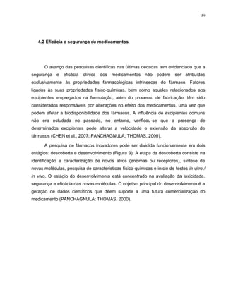 59
4.2 Eficácia e segurança de medicamentos
O avanço das pesquisas científicas nas últimas décadas tem evidenciado que a
segurança e eficácia clínica dos medicamentos não podem ser atribuídas
exclusivamente às propriedades farmacológicas intrínsecas do fármaco. Fatores
ligados às suas propriedades físico-químicas, bem como aqueles relacionados aos
excipientes empregados na formulação, além do processo de fabricação, têm sido
considerados responsáveis por alterações no efeito dos medicamentos, uma vez que
podem afetar a biodisponibilidade dos fármacos. A influência de excipientes comuns
não era estudada no passado, no entanto, verificou-se que a presença de
determinados excipientes pode alterar a velocidade e extensão da absorção de
fármacos (CHEN et al., 2007; PANCHAGNULA; THOMAS, 2000).
A pesquisa de fármacos inovadores pode ser dividida funcionalmente em dois
estágios: descoberta e desenvolvimento (Figura 9). A etapa da descoberta consiste na
identificação e caracterização de novos alvos (enzimas ou receptores), síntese de
novas moléculas, pesquisa de características físico-químicas e início de testes in vitro /
in vivo. O estágio do desenvolvimento está concentrado na avaliação da toxicidade,
segurança e eficácia das novas moléculas. O objetivo principal do desenvolvimento é a
geração de dados científicos que dêem suporte a uma futura comercialização do
medicamento (PANCHAGNULA; THOMAS, 2000).
 