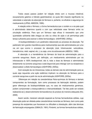 63
Todos esses passos podem ter relação direta com a mucosa intestinal,
esvaziamento gástrico e trânsito gastrintestinal, os quais têm impacto significante na
velocidade e extensão da absorção do fármaco e, portanto, na eficácia e segurança do
medicamento (LIPKA; AMIDON, 1999).
A relação entre o fármaco, a forma farmacêutica que o contém e a via pela qual
é administrado determina quanto e com que velocidade esse fármaco entra na
circulação sistêmica. Para que um fármaco seja eficaz é necessário que uma
quantidade suficiente dele chegue ao sítio ou sítios de ação e ali permaneça pelo
tempo suficiente para exercer o efeito farmacológico (ASHFORD, 2005a).
A biodisponibilidade é um parâmetro relacionado ao processo de absorção. Tal
parâmetro tem grande importância para medicamentos que são administrados por uma
via em que ocorra o processo de absorção (oral, intramuscular, subcutânea,
transdérmica, retal, vaginal, etc..), ou seja, uma via extravascular (ABDOU, 1989).
A absorção é a transferência do fármaco do local de administração para a
corrente sanguínea. Assim, por definição, um medicamento administrado por via
intravascular é 100% biodisponível, isto é, toda a dose do fármaco é administrada
diretamente na corrente sanguínea e está disponível para interagir com os receptores e
desencadear o efeito farmacológico (ASHFORD, 2005a).
Com exceção da via intravenosa, todas as demais vias de administração para as
quais seja requerida uma ação sistêmica implicam na absorção do fármaco para a
corrente sanguínea a partir da via de administração (ASHFORD, 2005a).
Diferenças em relação às características físico-químicas do fármaco e demais
componentes da formulação, bem como processos de fabricação distintos, podem
gerar diferenças de biodisponibilidade que, no caso de medicamentos genéricos,
podem comprometer a bioequivalência e intercambialidade. Tal fato pode ser evitado
realizando-se o desenvolvimento farmacotécnico do produto de maneira adequada (KU,
2008)
Assim sendo, merecem atenção especial as formas farmacêuticas sólidas, cuja
dissolução pode ser afetada pelas características inerentes ao fármaco, bem como pela
presença de excipientes que favorecem ou dificultam a dissolução, além das técnicas
de fabricação empregadas (GIBALDI, 1991). Portanto, as formas farmacêuticas sólidas,
 