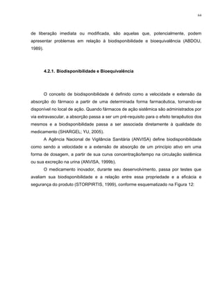 64
de liberação imediata ou modificada, são aquelas que, potencialmente, podem
apresentar problemas em relação à biodisponibilidade e bioequivalência (ABDOU,
1989).
4.2.1. Biodisponibilidade e Bioequivalência
O conceito de biodisponibilidade é definido como a velocidade e extensão da
absorção do fármaco a partir de uma determinada forma farmacêutica, tornando-se
disponível no local de ação. Quando fármacos de ação sistêmica são administrados por
via extravascular, a absorção passa a ser um pré-requisito para o efeito terapêutico dos
mesmos e a biodisponibilidade passa a ser associada diretamente à qualidade do
medicamento (SHARGEL; YU, 2005).
A Agência Nacional de Vigilância Sanitária (ANVISA) define biodisponibilidade
como sendo a velocidade e a extensão de absorção de um princípio ativo em uma
forma de dosagem, a partir de sua curva concentração/tempo na circulação sistêmica
ou sua excreção na urina (ANVISA, 1999b).
O medicamento inovador, durante seu desenvolvimento, passa por testes que
avaliam sua biodisponibilidade e a relação entre essa propriedade e a eficácia e
segurança do produto (STORPIRTIS, 1999), conforme esquematizado na Figura 12:
 