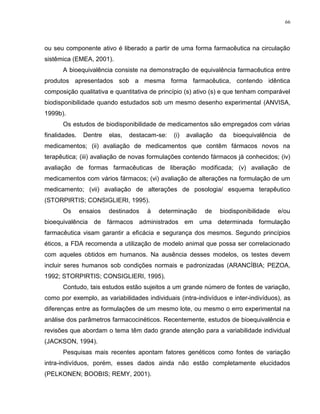 66
ou seu componente ativo é liberado a partir de uma forma farmacêutica na circulação
sistêmica (EMEA, 2001).
A bioequivalência consiste na demonstração de equivalência farmacêutica entre
produtos apresentados sob a mesma forma farmacêutica, contendo idêntica
composição qualitativa e quantitativa de princípio (s) ativo (s) e que tenham comparável
biodisponibilidade quando estudados sob um mesmo desenho experimental (ANVISA,
1999b).
Os estudos de biodisponibilidade de medicamentos são empregados com várias
finalidades. Dentre elas, destacam-se: (i) avaliação da bioequivalência de
medicamentos; (ii) avaliação de medicamentos que contêm fármacos novos na
terapêutica; (iii) avaliação de novas formulações contendo fármacos já conhecidos; (iv)
avaliação de formas farmacêuticas de liberação modificada; (v) avaliação de
medicamentos com vários fármacos; (vi) avaliação de alterações na formulação de um
medicamento; (vii) avaliação de alterações de posologia/ esquema terapêutico
(STORPIRTIS; CONSIGLIERI, 1995).
Os ensaios destinados à determinação de biodisponibilidade e/ou
bioequivalência de fármacos administrados em uma determinada formulação
farmacêutica visam garantir a eficácia e segurança dos mesmos. Segundo princípios
éticos, a FDA recomenda a utilização de modelo animal que possa ser correlacionado
com aqueles obtidos em humanos. Na ausência desses modelos, os testes devem
incluir seres humanos sob condições normais e padronizadas (ARANCÍBIA; PEZOA,
1992; STORPIRTIS; CONSIGLIERI, 1995).
Contudo, tais estudos estão sujeitos a um grande número de fontes de variação,
como por exemplo, as variabilidades individuais (intra-indivíduos e inter-indivíduos), as
diferenças entre as formulações de um mesmo lote, ou mesmo o erro experimental na
análise dos parâmetros farmacocinéticos. Recentemente, estudos de bioequivalência e
revisões que abordam o tema têm dado grande atenção para a variabilidade individual
(JACKSON, 1994).
Pesquisas mais recentes apontam fatores genéticos como fontes de variação
intra-indivíduos, porém, esses dados ainda não estão completamente elucidados
(PELKONEN; BOOBIS; REMY, 2001).
 