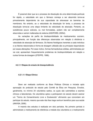 67
É possível dizer que se o processo de dissolução de uma determinada partícula
for rápido, a velocidade em que o fármaco começa a ser absorvido torna-se
primariamente dependente de sua capacidade de atravessar as barreiras da
membrana. No entanto, se a velocidade de dissolução for lenta, o processo de
dissolução torna-se uma etapa limitante da velocidade de absorção. Portanto, as
substâncias pouco solúveis, ou mal formuladas, podem não ser completamente
absorvidas e saírem inalteradas do sistema (ASHFORD, 2005d).
As variações de perfis de biodisponibilidade de medicamentos ocorrem,
principalmente, em função das diferenças observadas em relação à eficiência e
velocidade de absorção de fármacos. Os fatores fisiológicos inerentes a cada indivíduo
e os fatores relacionados à forma de dosagem utilizada são os principais responsáveis
por essas alterações. Por esse motivo, formas farmacêuticas sólidas, administradas por
via oral, apresentam frequentemente problemas de biodisponibilidade em relação a
outras formas de dosagem (STEPPE, 1996).
4.2.1.1 Etapas do ensaio de bioequivalência
4.2.1.1.1 Etapa Clínica
Deve ser realizada conforme as Boas Práticas Clínicas e iniciada após
aprovação do protocolo de estudo pelo Comitê de Ética em Pesquisa. Envolve,
geralmente, no mínimo 24 voluntários sadios, os quais são submetidos a exames
clínicos e laboratoriais. Os voluntários aptos a participarem do estudo devem assinar
um “Termo de Consentimento Livre e Esclarecido” afirmando que concordam em
participar do estudo, mesmo que este não lhes traga nenhum benefício para sua saúde
(ANVISA, 2006).
A maioria dos estudos é realizada em dois períodos. No primeiro período é
administrado o medicamento de referência a metade dos voluntários e o medicamento
 