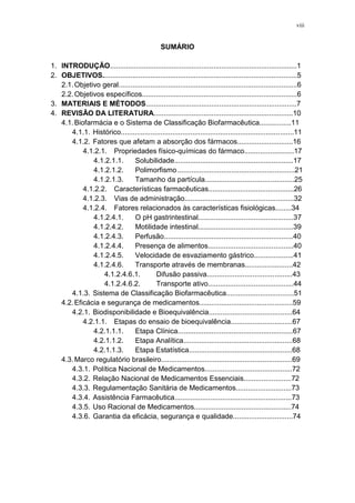 viii
SUMÁRIO
1. INTRODUÇÃO..............................................................................................1
2. OBJETIVOS..................................................................................................5
2.1.Objetivo geral..........................................................................................6
2.2.Objetivos específicos..............................................................................6
3. MATERIAIS E MÉTODOS............................................................................7
4. REVISÃO DA LITERATURA......................................................................10
4.1.Biofarmácia e o Sistema de Classificação Biofarmacêutica................11
4.1.1. Histórico.......................................................................................11
4.1.2. Fatores que afetam a absorção dos fármacos............................16
4.1.2.1. Propriedades físico-químicas do fármaco.........................17
4.1.2.1.1. Solubilidade............................................................17
4.1.2.1.2. Polimorfismo...........................................................21
4.1.2.1.3. Tamanho da partícula.............................................25
4.1.2.2. Características farmacêuticas...........................................26
4.1.2.3. Vias de administração.......................................................32
4.1.2.4. Fatores relacionados às características fisiológicas........34
4.1.2.4.1. O pH gastrintestinal................................................37
4.1.2.4.2. Motilidade intestinal................................................39
4.1.2.4.3. Perfusão.................................................................40
4.1.2.4.4. Presença de alimentos...........................................40
4.1.2.4.5. Velocidade de esvaziamento gástrico....................41
4.1.2.4.6. Transporte através de membranas........................42
4.1.2.4.6.1. Difusão passiva...........................................43
4.1.2.4.6.2. Transporte ativo...........................................44
4.1.3. Sistema de Classificação Biofarmacêutica..................................51
4.2.Eficácia e segurança de medicamentos...............................................59
4.2.1. Biodisponibilidade e Bioequivalência..........................................64
4.2.1.1. Etapas do ensaio de bioequivalência...............................67
4.2.1.1.1. Etapa Clínica..........................................................67
4.2.1.1.2. Etapa Analítica.......................................................68
4.2.1.1.3. Etapa Estatística....................................................68
4.3.Marco regulatório brasileiro..................................................................69
4.3.1. Política Nacional de Medicamentos............................................72
4.3.2. Relação Nacional de Medicamentos Essenciais........................72
4.3.3. Regulamentação Sanitária de Medicamentos............................73
4.3.4. Assistência Farmacêutica...........................................................73
4.3.5. Uso Racional de Medicamentos.................................................74
4.3.6. Garantia da eficácia, segurança e qualidade..............................74
 
