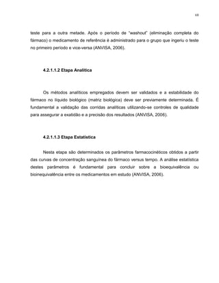 68
teste para a outra metade. Após o período de “washout” (eliminação completa do
fármaco) o medicamento de referência é administrado para o grupo que ingeriu o teste
no primeiro período e vice-versa (ANVISA, 2006).
4.2.1.1.2 Etapa Analítica
Os métodos analíticos empregados devem ser validados e a estabilidade do
fármaco no líquido biológico (matriz biológica) deve ser previamente determinada. É
fundamental a validação das corridas analíticas utilizando-se controles de qualidade
para assegurar a exatidão e a precisão dos resultados (ANVISA, 2006).
4.2.1.1.3 Etapa Estatística
Nesta etapa são determinados os parâmetros farmacocinéticos obtidos a partir
das curvas de concentração sanguínea do fármaco versus tempo. A análise estatística
destes parâmetros é fundamental para concluir sobre a bioequivalência ou
bioinequivalência entre os medicamentos em estudo (ANVISA, 2006).
 