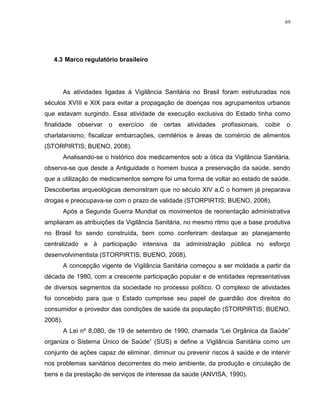 69
4.3 Marco regulatório brasileiro
As atividades ligadas à Vigilância Sanitária no Brasil foram estruturadas nos
séculos XVIII e XIX para evitar a propagação de doenças nos agrupamentos urbanos
que estavam surgindo. Essa atividade de execução exclusiva do Estado tinha como
finalidade observar o exercício de certas atividades profissionais, coibir o
charlatanismo, fiscalizar embarcações, cemitérios e áreas de comércio de alimentos
(STORPIRTIS; BUENO, 2008).
Analisando-se o histórico dos medicamentos sob a ótica da Vigilância Sanitária,
observa-se que desde a Antiguidade o homem busca a preservação da saúde, sendo
que a utilização de medicamentos sempre foi uma forma de voltar ao estado de saúde.
Descobertas arqueológicas demonstram que no século XIV a.C o homem já preparava
drogas e preocupava-se com o prazo de validade (STORPIRTIS; BUENO, 2008).
Após a Segunda Guerra Mundial os movimentos de reorientação administrativa
ampliaram as atribuições da Vigilância Sanitária, no mesmo ritmo que a base produtiva
no Brasil foi sendo construída, bem como conferiram destaque ao planejamento
centralizado e à participação intensiva da administração pública no esforço
desenvolvimentista (STORPIRTIS; BUENO, 2008).
A concepção vigente de Vigilância Sanitária começou a ser moldada a partir da
década de 1980, com a crescente participação popular e de entidades representativas
de diversos segmentos da sociedade no processo político. O complexo de atividades
foi concebido para que o Estado cumprisse seu papel de guardião dos direitos do
consumidor e provedor das condições de saúde da população (STORPIRTIS; BUENO,
2008).
A Lei nº 8.080, de 19 de setembro de 1990, chamada “Lei Orgânica da Saúde”
organiza o Sistema Único de Saúde” (SUS) e define a Vigilância Sanitária como um
conjunto de ações capaz de eliminar, diminuir ou prevenir riscos à saúde e de intervir
nos problemas sanitários decorrentes do meio ambiente, da produção e circulação de
bens e da prestação de serviços de interesse da saúde (ANVISA, 1990).
 