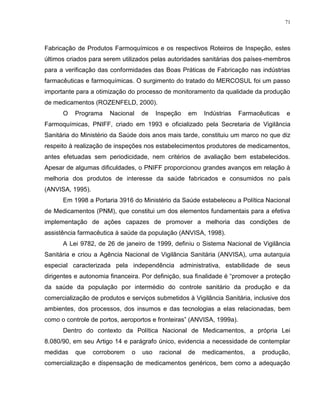 71
Fabricação de Produtos Farmoquímicos e os respectivos Roteiros de Inspeção, estes
últimos criados para serem utilizados pelas autoridades sanitárias dos países-membros
para a verificação das conformidades das Boas Práticas de Fabricação nas indústrias
farmacêuticas e farmoquímicas. O surgimento do tratado do MERCOSUL foi um passo
importante para a otimização do processo de monitoramento da qualidade da produção
de medicamentos (ROZENFELD, 2000).
O Programa Nacional de Inspeção em Indústrias Farmacêuticas e
Farmoquímicas, PNIFF, criado em 1993 e oficializado pela Secretaria de Vigilância
Sanitária do Ministério da Saúde dois anos mais tarde, constituiu um marco no que diz
respeito à realização de inspeções nos estabelecimentos produtores de medicamentos,
antes efetuadas sem periodicidade, nem critérios de avaliação bem estabelecidos.
Apesar de algumas dificuldades, o PNIFF proporcionou grandes avanços em relação à
melhoria dos produtos de interesse da saúde fabricados e consumidos no país
(ANVISA, 1995).
Em 1998 a Portaria 3916 do Ministério da Saúde estabeleceu a Política Nacional
de Medicamentos (PNM), que constitui um dos elementos fundamentais para a efetiva
implementação de ações capazes de promover a melhoria das condições de
assistência farmacêutica à saúde da população (ANVISA, 1998).
A Lei 9782, de 26 de janeiro de 1999, definiu o Sistema Nacional de Vigilância
Sanitária e criou a Agência Nacional de Vigilância Sanitária (ANVISA), uma autarquia
especial caracterizada pela independência administrativa, estabilidade de seus
dirigentes e autonomia financeira. Por definição, sua finalidade é “promover a proteção
da saúde da população por intermédio do controle sanitário da produção e da
comercialização de produtos e serviços submetidos à Vigilância Sanitária, inclusive dos
ambientes, dos processos, dos insumos e das tecnologias a elas relacionadas, bem
como o controle de portos, aeroportos e fronteiras” (ANVISA, 1999a).
Dentro do contexto da Política Nacional de Medicamentos, a própria Lei
8.080/90, em seu Artigo 14 e parágrafo único, evidencia a necessidade de contemplar
medidas que corroborem o uso racional de medicamentos, a produção,
comercialização e dispensação de medicamentos genéricos, bem como a adequação
 