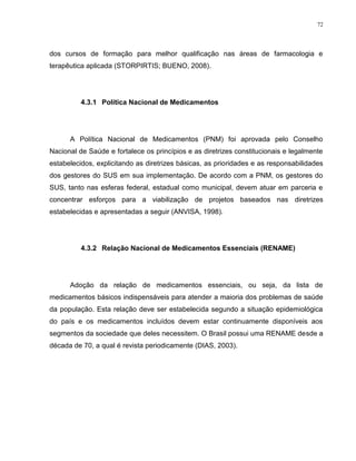 72
dos cursos de formação para melhor qualificação nas áreas de farmacologia e
terapêutica aplicada (STORPIRTIS; BUENO, 2008).
4.3.1 Política Nacional de Medicamentos
A Política Nacional de Medicamentos (PNM) foi aprovada pelo Conselho
Nacional de Saúde e fortalece os princípios e as diretrizes constitucionais e legalmente
estabelecidos, explicitando as diretrizes básicas, as prioridades e as responsabilidades
dos gestores do SUS em sua implementação. De acordo com a PNM, os gestores do
SUS, tanto nas esferas federal, estadual como municipal, devem atuar em parceria e
concentrar esforços para a viabilização de projetos baseados nas diretrizes
estabelecidas e apresentadas a seguir (ANVISA, 1998).
4.3.2 Relação Nacional de Medicamentos Essenciais (RENAME)
Adoção da relação de medicamentos essenciais, ou seja, da lista de
medicamentos básicos indispensáveis para atender a maioria dos problemas de saúde
da população. Esta relação deve ser estabelecida segundo a situação epidemiológica
do país e os medicamentos incluídos devem estar continuamente disponíveis aos
segmentos da sociedade que deles necessitem. O Brasil possui uma RENAME desde a
década de 70, a qual é revista periodicamente (DIAS, 2003).
 