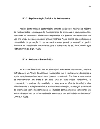 73
4.3.3 Regulamentação Sanitária de Medicamentos
Através desta diretriz o gestor federal enfatiza as questões relativas ao registro
de medicamentos, autorização de funcionamento de empresas e estabelecimentos,
bem como as restrições e eliminações de produtos que possam ser inadequados ao
uso em função de suas ações de farmacovigilância. Nesta diretriz está explicitada a
necessidade da promoção do uso de medicamentos genéricos, cabendo ao gestor
identificar os mecanismos necessários para a adequação de seu instrumento legal
(STORPIRTIS; BUENO, 2008).
4.3.4 Assistência Farmacêutica
No texto da PNM há um item específico para Assistência Farmacêutica, a qual é
definida como um “Grupo de atividades relacionadas com o medicamento, destinadas a
apoiar as ações de saúde demandadas por uma comunidade. Envolve o abastecimento
de medicamentos em todas e em cada uma de suas etapas constitutivas, a
conservação e controle de qualidade, a segurança e eficácia terapêutica dos
medicamentos, o acompanhamento e a avaliação da utilização, a obtenção e a difusão
de informação sobre medicamentos e a educação permanente dos profissionais de
saúde, do paciente e da comunidade para assegurar o uso racional de medicamentos”
(ANVISA, 1998).
 