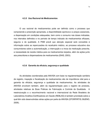 74
4.3.5 Uso Racional de Medicamentos
O uso racional de medicamentos pode ser definido como o processo que
compreende a prescrição apropriada, a disponibilidade oportuna e a preços acessíveis,
a dispensação em condições adequadas, bem como o consumo nas doses indicadas,
nos intervalos definidos e no período de tempo indicado de medicamentos eficazes,
seguros e de qualidade. A PNM prevê que atenção especial será concedida à
informação sobre as repercussões do receituário médico, ao processo educativo dos
consumidores sobre a automedicação, a interrupção e a troca da medicação prescrita,
a necessidade de receita médica para os medicamentos tarjados, além de ações junto
aos prescritores e dispensadores de medicamentos (DIAS, 2003).
4.3.6 Garantia da eficácia, segurança e qualidade
As atividades coordenadas pela ANVISA com base na regulamentação sanitária
de registro, inspeção e fiscalização de medicamentos são de importância vital para a
garantia da eficácia, segurança e qualidade de medicamentos. As atividades da
ANVISA envolvem também, além da regulamentação para o registro de produtos,
atividades relativas às Boas Práticas de Fabricação e Controle de Qualidade. A
reestruturação e o reconhecimento nacional e internacional da Rede Brasileira de
Laboratórios Analítico-Certificadores em Saúde (REBLAS) é também prioridade sobre a
qual têm sido desenvolvidas várias ações por parte da ANVISA (STORPIRTIS; BUENO,
2008).
 