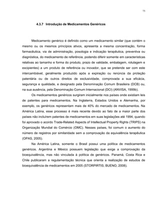 75
4.3.7 Introdução de Medicamentos Genéricos
Medicamento genérico é definido como um medicamento similar (que contém o
mesmo ou os mesmos princípios ativos, apresenta a mesma concentração, forma
farmacêutica, via de administração, posologia e indicação terapêutica, preventiva ou
diagnóstica, do medicamento de referência, podendo diferir somente em características
relativas ao tamanho e forma do produto, prazo de validade, embalagem, rotulagem e
excipientes) a um produto de referência ou inovador, que se pretende ser com este
intercambiável, geralmente produzido após a expiração ou renúncia da proteção
patentária ou de outros direitos de exclusividade, comprovada a sua eficácia,
segurança e qualidade, e designado pela Denominação Comum Brasileira (DCB) ou,
na sua ausência, pela Denominação Comum Internacional (DCI) (ANVISA, 1999b).
Os medicamentos genéricos surgiram inicialmente nos países onde existiam leis
de patentes para medicamentos. Na Inglaterra, Estados Unidos e Alemanha, por
exemplo, os genéricos representam mais de 40% do mercado de medicamentos. Na
América Latina, esse processo é mais recente devido ao fato de a maior parte dos
países não incluírem patentes de medicamentos em suas legislações até 1994, quando
foi aprovado o acordo Trade-Related Aspects of Intellectual Property Rights (TRIPS) na
Organização Mundial do Comércio (OMC). Nesses países, foi comum o aumento do
número de registros por similaridade sem a comprovação da equivalência terapêutica
(OPAS, 2005).
Na América Latina, somente o Brasil possui uma política de medicamentos
genéricos. Argentina e México possuem legislação que exige a comprovação da
bioequivalência, mas não vinculada à política de genéricos. Panamá, Costa Rica e
Chile publicaram a regulamentação técnica que orienta a realização de estudos de
bioequivalência de medicamentos em 2005 (STORPIRTIS; BUENO, 2008).
 