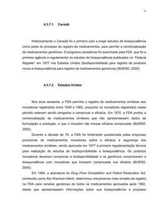 76
4.3.7.1 Canadá
Historicamente o Canadá foi o primeiro país a exigir estudos de bioequivalência
como parte do processo de registro de medicamentos, para permitir a comercialização
de medicamentos genéricos. O programa canadense foi examinado pela FDA, que foi a
primeira agência a regulamentar os estudos de bioequivalência publicados no “Federal
Register” em 1977 nos Estados Unidos (biodisponibilidade para registro de produtos
novos e bioequivalência para registro de medicamentos genéricos) (BUENO, 2005).
4.3.7.2 Estados Unidos
Nos anos sessenta, a FDA permitia o registro de medicamentos similares aos
inovadores registrados entre 1938 e 1962, enquanto os inovadores registrados nesse
período estavam sendo obrigados a comprovar a eficácia. Em 1970, a FDA proibiu a
comercialização de medicamentos similares que não apresentassem dados de
formulação e produção, e que o inovador não tivesse eficácia comprovada (BUENO,
2005).
Durante a década de 70, a FDA foi fortemente questionada pelas empresas
produtoras de medicamentos inovadores sobre a eficácia e segurança dos
medicamentos similares, sendo aprovada em 1977 a primeira regulamentação técnica
para realização de estudos de biodisponibilidade e bioequivalência. Os produtos
inovadores deveriam comprovar a biodisponibilidade e os genéricos comprovariam a
bioequivalência com inovadores que tivessem comprovada sua eficácia (BUENO,
2005).
Em 1984, a assinatura do Drug Price Competition and Patent Restoration Act,
conhecido como Ato Waxman-Hatch, determinou mecanismos mais simples de registro
na FDA para versões genéricas de todos os medicamentos aprovados após 1962,
desde que apresentassem informações sobre sua bioequivalência e processo
 
