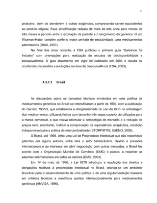 77
produtivo, além de atenderem a outras exigências, comprovando serem equivalentes
ao produto original. Essa simplificação reduziu de mais de três anos para menos de
três meses o período entre a expiração da patente e o lançamento do genérico. O ato
Waxman-Hatch também conferiu maior período de exclusividade para medicamentos
patenteados (DIAS, 2003).
No final dos anos noventa, a FDA publicou o primeiro guia “Guidance for
Industry” com orientações para realização de estudos de biodisponibilidade e
bioequivalência. O guia atualmente em vigor foi publicado em 2003 e resulta de
constantes discussões e evoluções na área de bioequivalência (FDA, 2003).
4.3.7.3 Brasil
As discussões sobre os conceitos técnicos envolvidos em uma política de
medicamentos genéricos no Brasil se intensificaram a partir de 1993, com a publicação
do Decreto 793/93, que estabelecia a obrigatoriedade do uso da DCB na embalagem
dos medicamentos, utilizando letras com tamanho três vezes superior às utilizadas para
a marca comercial, o que visava estimular a competição de mercado e a redução de
preços sem, entretanto, instituir a comprovação da equivalência terapêutica, condição
indispensável para a prática da intercambialidade (STORPIRTIS; BUENO, 2008).
O Brasil, até 1995, tinha uma Lei de Propriedade Intelectual que não reconhecia
patentes em alguns setores, entre eles o setor farmacêutico. Devido a pressões
internacionais e ao interesse em abrir negociação com outros mercados, o Brasil fez
acordo com a Organização Mundial do Comércio (OMC) e passou a respeitar as
patentes internacionais em todos os setores (DIAS, 2003).
Em 14 de maio de 1996, a Lei 9279 introduziu a regulação dos direitos e
obrigações relativos à propriedade intelectual no Brasil, criando-se um ambiente
favorável para o desenvolvimento de uma política e de uma regulamentação baseada
em critérios técnicos e científicos aceitos internacionalmente para medicamentos
genéricos (ANVISA, 1996).
 