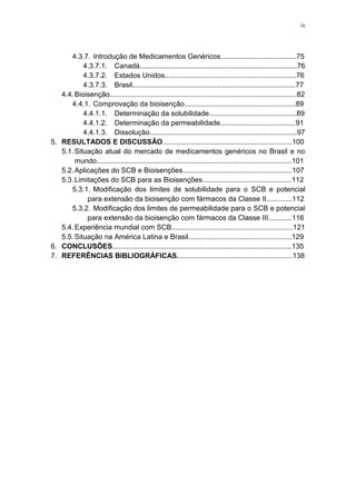 ix
4.3.7. Introdução de Medicamentos Genéricos......................................75
4.3.7.1. Canadá...............................................................................76
4.3.7.2. Estados Unidos..................................................................76
4.3.7.3. Brasil..................................................................................77
4.4.Bioisenção..............................................................................................82
4.4.1. Comprovação da bioisenção........................................................89
4.4.1.1. Determinação da solubilidade............................................89
4.4.1.2. Determinação da permeabilidade......................................91
4.4.1.3. Dissolução..........................................................................97
5. RESULTADOS E DISCUSSÃO.................................................................100
5.1.Situação atual do mercado de medicamentos genéricos no Brasil e no
mundo..................................................................................................101
5.2.Aplicações do SCB e Bioisenções.......................................................107
5.3.Limitações do SCB para as Bioisenções.............................................112
5.3.1. Modificação dos limites de solubilidade para o SCB e potencial
para extensão da bioisenção com fármacos da Classe II.............112
5.3.2. Modificação dos limites de permeabilidade para o SCB e potencial
para extensão da bioisenção com fármacos da Classe III............116
5.4.Experiência mundial com SCB.............................................................121
5.5.Situação na América Latina e Brasil....................................................129
6. CONCLUSÕES..........................................................................................135
7. REFERÊNCIAS BIBLIOGRÁFICAS..........................................................138
 