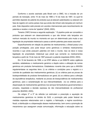 78
Conforme o acordo assinado pelo Brasil com a OMC, há a inclusão de um
período de transição, entre 15 de maio de 1996 e 15 de maio de 1997, no qual foi
permitido depósito de patente de produtos que já estavam patenteados ou estavam em
fase de registro em outros países mas que ainda não tinham sido lançados em nenhum
país. Este dispositivo está previsto em acordos internacionais para reconhecimento de
patentes e recebe o nome de “pipeline” (DIAS, 2003).
Teixeira (1997) fornece a seguinte explicação: “ O pipeline pode ser concedido a
produtos que estavam em desenvolvimento e que não tinham sido lançados em
nenhum mercado do mundo no momento em que um determinado país muda a sua
legislação de propriedade intelectual e passa a admitir patentes para esses assuntos”.
Especificamente em relação às patentes de medicamentos, o Brasil possui uma
posição privilegiada, pois pode lançar como genéricos e similares medicamentos
recentes e que ainda possuem patentes em todo o mundo. Isso se deve à nossa
legislação de propriedade intelectual que prevê que somente os medicamentos
lançados a partir de 15 de maio de 1997 possuam a patente respeitada (DIAS, 2003).
Em 10 de fevereiro de 1999, a Lei 9787 alterou a Lei 6360/76 sobre vigilância
sanitária, estabeleceu o medicamento genérico e dispôs sobre a utilização de nomes
genéricos em produtos farmacêuticos. Estabeleceu noventa dias para que a ANVISA
regulamentasse os seguintes itens: (i) os critérios e condições para o registro e o
controle de qualidade dos medicamentos genéricos; (ii) os critérios para as provas de
biodisponibilidade de produtos farmacêuticos em geral; (iii) os critérios para a aferição
da equivalência terapêutica, mediante as provas de bioequivalência de medicamentos
genéricos, para a caracterização de sua intercambialidade; (iv) os critérios para a
dispensação de medicamentos genéricos nos serviços farmacêuticos governamentais e
privados, respeitada a decisão expressa de não intercambialidade do profissional
prescritor (BUENO, 2005).
Os artigos 3
o
a 5
o
da referida Lei estimulam a prescrição e aquisição de
medicamentos genéricos no âmbito do SUS, a promoção pelo poder federal de
medidas especiais relacionadas com o registro, a fabricação, o regime econômico-
fiscal, a distribuição e a dispensação desses medicamentos, bem como a promoção de
mecanismos que assegurem ampla comunicação, informação e educação sobre os
 