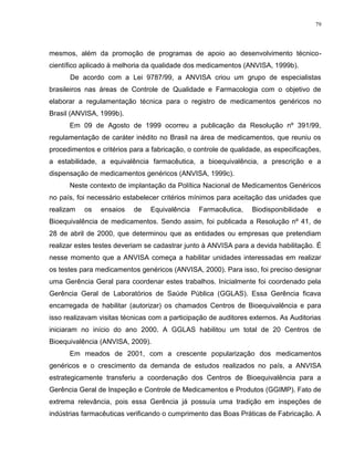 79
mesmos, além da promoção de programas de apoio ao desenvolvimento técnico-
científico aplicado à melhoria da qualidade dos medicamentos (ANVISA, 1999b).
De acordo com a Lei 9787/99, a ANVISA criou um grupo de especialistas
brasileiros nas áreas de Controle de Qualidade e Farmacologia com o objetivo de
elaborar a regulamentação técnica para o registro de medicamentos genéricos no
Brasil (ANVISA, 1999b).
Em 09 de Agosto de 1999 ocorreu a publicação da Resolução nº 391/99,
regulamentação de caráter inédito no Brasil na área de medicamentos, que reuniu os
procedimentos e critérios para a fabricação, o controle de qualidade, as especificações,
a estabilidade, a equivalência farmacêutica, a bioequivalência, a prescrição e a
dispensação de medicamentos genéricos (ANVISA, 1999c).
Neste contexto de implantação da Política Nacional de Medicamentos Genéricos
no país, foi necessário estabelecer critérios mínimos para aceitação das unidades que
realizam os ensaios de Equivalência Farmacêutica, Biodisponibilidade e
Bioequivalência de medicamentos. Sendo assim, foi publicada a Resolução nº 41, de
28 de abril de 2000, que determinou que as entidades ou empresas que pretendiam
realizar estes testes deveriam se cadastrar junto à ANVISA para a devida habilitação. É
nesse momento que a ANVISA começa a habilitar unidades interessadas em realizar
os testes para medicamentos genéricos (ANVISA, 2000). Para isso, foi preciso designar
uma Gerência Geral para coordenar estes trabalhos. Inicialmente foi coordenado pela
Gerência Geral de Laboratórios de Saúde Pública (GGLAS). Essa Gerência ficava
encarregada de habilitar (autorizar) os chamados Centros de Bioequivalência e para
isso realizavam visitas técnicas com a participação de auditores externos. As Auditorias
iniciaram no início do ano 2000. A GGLAS habilitou um total de 20 Centros de
Bioequivalência (ANVISA, 2009).
Em meados de 2001, com a crescente popularização dos medicamentos
genéricos e o crescimento da demanda de estudos realizados no país, a ANVISA
estrategicamente transferiu a coordenação dos Centros de Bioequivalência para a
Gerência Geral de Inspeção e Controle de Medicamentos e Produtos (GGIMP). Fato de
extrema relevância, pois essa Gerência já possuía uma tradição em inspeções de
indústrias farmacêuticas verificando o cumprimento das Boas Práticas de Fabricação. A
 