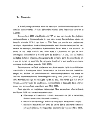 82
4.4 Bioisenção
A aceitação regulatória dos testes de dissolução in vitro como um substituto dos
testes de bioequivalência in vivo é comumente referida como “Bioisenção” (GUPTA et
al.,2006).
Em agosto de 2000 foi publicado pela FDA um guia para isenção de estudos de
biodisponibilidade e bioequivalência in vivo para formas farmacêuticas sólidas de
liberação imediata (FFSLI) com base no SCB. Esse guia propôs uma mudança no
paradigma regulatório na área de bioequivalência, além de estabelecer padrões para
ensaios de dissolução, enfatizando a possibilidade de um teste in vitro substituir um
ensaio in vivo. Essa isenção teria como base o fundamento de que, se duas
formulações apresentarem o mesmo perfil de dissolução in vivo, sob as mesmas
condições do lúmen intestinal, elas apresentarão o mesmo perfil de concentração em
virtude do tempo na superfície da membrana intestinal, o que resultará na mesma
velocidade e extensão da absorção (FDA, 2000).
Fundamentado no SCB, o guia para isenção de estudos de biodisponibilidade e
bioequivalência in vivo para formas farmacêuticas de liberação imediata preconiza a
isenção de estudos de biodisponibilidade relativa/bioequivalência nos casos de
fármacos altamente solúveis e altamente permeáveis (Classe I) em FFSLI, desde que a
forma farmacêutica seja de dissolução rápida, ou seja, não menos que 85% em 30
minutos. A comprovação da solubilidade, permeabilidade e dissolução deve estar de
acordo com a metodologia proposta no guia (FDA, 2000).
Para submeter um relatório de bioisenção à FDA, as seguintes informações de
solubilidade do fármaco devem ser apresentadas:
 Informações sobre estrutura química, peso molecular, pKa e natureza do
fármaco (ácido, base, anfotérico ou neutro);
 Descrição da metodologia analítica e composição das soluções-tampão;
 Resultados resumidos em forma de tabela, com o tratamento estatístico
adequado (médias, desvio padrão e coeficiente de variação) (FDA, 2000).
 